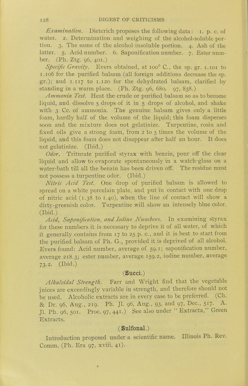 Exaininaiioji. Dieterich proposes the following data : r. p. c. of water. 2. Determination and weighing of the alcohol-soluble por- tion. 3. The same of the alcohol-insoluble portion. 4. Ash of the latter. 5. Acid number. 6. Saponification number. 7. Ester num- ber. (Ph. Ztg. 96, 401.) Specific Gravity. Evers obtained, at 100° C, the sp. gr. i.ioi to i.io6forthe purified balsam (all foreign additions decrease the .sp. gr.); and 1.117 to 1.120 for the dehydrated balsam, clarified by standing in a warm place. (Ph. Ztg. y6, 680. 97, 838.) Annnonia Test. Heat the crude or purified balsam so as to become liquid, and dissolve 5 drops of it in 5 drops of alcohol, and shake with 3 Cc. of ammonia. The genuine balsam gives only a little foam, hardly half of the volume of the liquid; this foam disperses soon and the mixture does not gelatinize. Turpentine, rosiu and fixed oils give a strong foam, from 2 to 5 times the volume of the liquid, and this foam does not disappear after half an hour. It does not gelatinize. (Ibid.) Odor. Triturate purified styrax with benzin, pour oS the clear liquid and allow to evaporate spontaneously in a watch-glass on a water-bath till all the benzin has been driven off. The residue must not possess a turpentine odor. (Ibid.) Nitric Acid Test. One drop of purified balsam is allowed to spread on a white porcelain plate, and put in contact with one drop of nitric acid (1.38 to 1.40), when the line of contact will show a dirty-greenish color. Turpentine will show an intensely blue color. (Ibid.) Acid, Saponification, and Iodine Numbers. In examining styrax for these numbers it is necessaiy to deprive it of all water, of which it generally contains from 17 to 25 p. c, and it is best to start from the purified balsam of Ph. G., provided it is deprived of all alcohol. Evers found: Acid number, average of 59.1; saponification number, average 218.3; ester number, average 159.2, iodine number, average 73.2. (Ibid.) (Succi.) Alkaloidal Strength. Farr and Wright find that the vegetable juices are exceedingly variable in strength, and therefore should not be used. Alcoholic extracts are in every case to be preferred. (Ch. & Dr. 96, Aug., 219. Ph. Jl. 96, Aug., 93, and 97, Dec, 517. A. Jl. Ph. 96, 501. Proc. 97, 441.) See also under  Extracta, Green Extracts. (Sulfonal.) Introduction proposed under a scientific name. Illinois Ph. Rev. Comm. (Ph. Era 97, xviii, 41).
