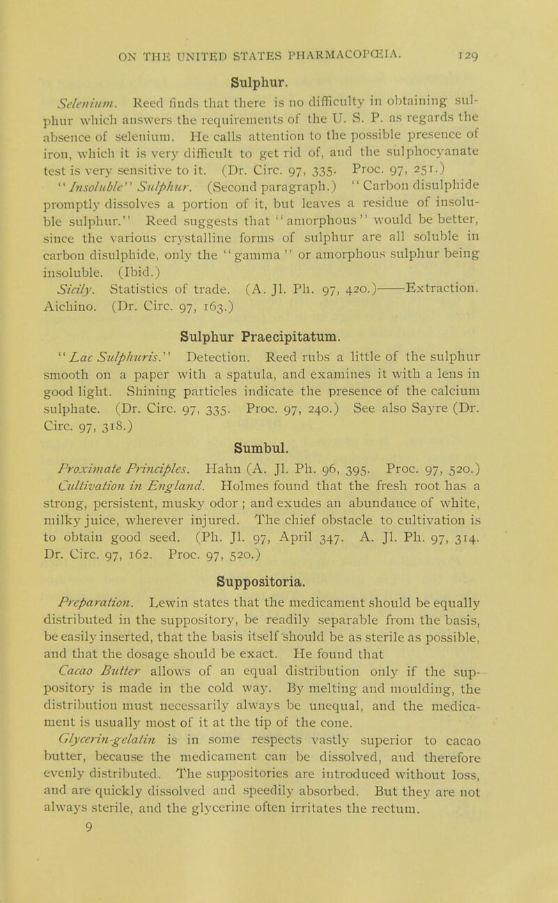 Sulphur. Sektiium. Reed finds that there is no difficulty in obtaining sul- phur which answers the requirements of the U. S. P. as regards the absence of selenium. He calls attention to the po.ssible presence of iron, which it i.s very difficult to get rid of, and the sulphocyanate test is very sensitive to it. (Dr. Circ. 97, 335. Proc. 97, 251.) ''Insoluble Sulphur. (Second paragraph.) Carbon disulphide promptly dissolves a portion of it, but leaves a residue of insolu- ble sulphur. Reed .suggests that amorphous would be better, since the various crystalline forms of sulphur are all soluble in carbon di.sulphide, only the  gamma  or amorphous sulphur being in.soluble. (Ibid.) Sicily. Statistics of trade. (A. Jl. Ph. 97, 420.) Extraction. Aichino. (Dr. Circ. 97, 163.) Sulphur Praecipitatum.  Lac S7ilpli7iris. Detection. Reed rubs a little of the sulphur smooth on a paper with a spatula, and examines it with a lens in good light. Shining particles indicate the presence of the calcium sulphate. (Dr. Circ. 97, 335. Proc. 97, 240.) See also Sayre (Dr. Circ. 97, 318.) Sumbul. Froxivtale Principles. Hahn (A. Jl. Ph. 96, 395. Proc. 97, 520.) Cultivation in England. Holmes found that the fresh root has a strong, persistent, musky odor ; and exudes an abundance of white, milk}-juice, wherever injured. The chief obstacle to cultivation is to obtain good .seed. (Ph. Jl. 97, April 347. A. Jl. Ph. 97, 314. Dr. Circ. 97, 162. Proc. 97, 520.) Suppositoria. Preparation. Lewin states that the medicament should be equally distributed in the suppository, be readily .separable from the basis, be ea.sily in.serted, that the basis itself should be as sterile as possible, and that the dosage should be exact. He found that Cacao Butter allows of an equal distribution only if the sup- pository is made in the cold way. By melting and moulding, the di.stribution must necessarily always be unequal, and the medica- ment is usually most of it at the tip of the cone. Glyceriti-gelatin is in some respects vastly superior to cacao butter, because the medicament can be dissolved, and therefore evenly di.stributed. The suppositories are introduced without loss, and are quickly dis.solved and .speedily absorbed. But they are not always sterile, and the glycerine often irritates the rectum. 9