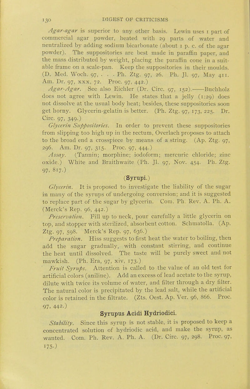 Agar-agar is superior to any other basis. Lewin uses i part of conimercial agar powder, lieatecl with 29 parts of water and neutralized hy adding sodium bicarbonate (about i p. c. of the agar powder). The suppositories are best made in paraffin paper, and the mass distributed by weight, placing the paraffin cone in a suit- able frame on a scale-pan. Keep the suppositories in their moulds. (D. Med. Woch. 97, . . . Ph. Ztg. 97, 26. Ph. Jl. 97, May 411. Am. Dr. 97, xxx, 72. Proc. 97, 442.) Agar-Agar. See also Eichler (Dr. Circ. 97, 152). Buchholz does not agree with Lewin. He states that a jelly (1:29) does not dissolve at the usual body heat; besides, these suppositories soon get horny. Glycerin-gelatin is better. (Ph. Ztg. 97, 173, 225. Dr. Circ. 97, 349.) Glycerin Suppositories. In order to prevent these suppositories from slipping too high up in the rectum, Overlach proposes to attach to the broad end a crosspiece by means of a string. (Ap. Ztg. 97, 296. Am. Dr. 97, 315. Proc. 97, 444.) Assay. (Tannin; morphine; iodoform; mercuric chloride; zinc oxide.) White and Braithwaite (Ph. Jl. 97, Nov. 454. Ph. Ztg. 97- 817-) (Syrupi.) Glycerin. It is proposed to investigate the liability of the sugar in many of the syrups of undergoing conversion; and it is suggested to replace part of the sugar by glycerin. Com. Ph. Rev. A. Ph. A. (Merck's Rep. 96, 442.) Preservation. Fill up to neck, pour carefully a little glycerin on top, and stopper with sterilized, absorbent cotton. SchmatoUa. (Ap. Ztg. 97, 598. Merck's Rep. 97, 636.) Preparation. Hiss suggests to first heat the water to boiling, then add the sugar gradually, with constant stirring, and continue the heat until dissolved. The taste will be purely sweet and not mawkish. (Ph. Era, 97, xiv, 173.) Fruit Syrups. Attention is called to the value of au old test for artificial colors (aniline). Add an excess of lead acetate to the syrup, dilute with twice its volume of water, and filter through a dry filter. The natural color is precipitated by the lead salt, while the artificial color is retained in the filtrate. (Zts. Oest. Ap. Ver. 96, 866. Proc. 97. 442.) Syrupus Acidi Hydriodici. Stability. Since this syrup is not stable, it is proposed to keep a concentrated solution of hydriodic acid, and make the syrup, as wanted. Com. Ph. Rev. A. Ph. A. (Dr. Circ. 97, 298. Proc. 97, 175O