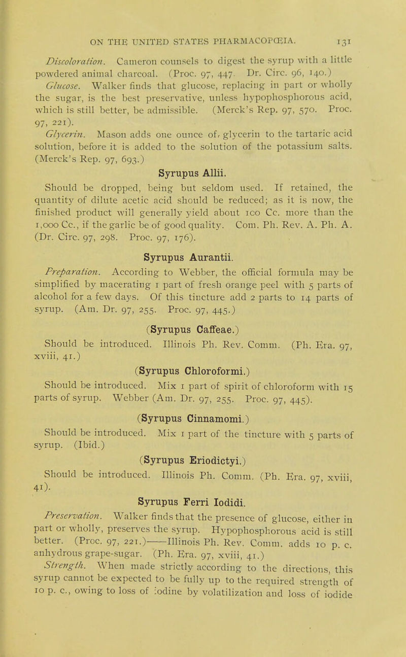 Discoloralion. Cameron counsels to digest the syrup with a little powdered animal charcoal. (Proc. 97, 447. Dr. Circ. 96, 140.) Glucose. Walker finds that glucose, replacing in part or wholly the sugar, is the best preservative, unless hypophosphorous acid, which is still better, be admissible. (Merck's Rep. 97, 570. Proc. 97. 221). Glycerin. Mason adds one ounce oi, glycerin to the tartaric acid solution, before it is added to the solution of the potassium salts. (Merck's Rep. 97, 693.) Syrupus AUii. Should be dropped, being but seldom used. If retained, the quantity of dilute acetic acid should be reduced; as it is now, the finished product will generally yield about ico Cc. more than the 1,000 Cc, if the garlic be of good quality. Com. Ph. Rev. A. Ph. A. (Dr. Circ. 97, 298. Proc. 97, 176). Syrupus Aurantii. Freparalion. According to Webber, the official formula may be simplified by macerating i part of fresh orange peel with 5 parts of alcohol for a few days. Of this tincture add 2 parts to 14 parts of syrup. (Am. Dr. 97, 255. Proc. 97, 445.) (Syrupus Cafifeae.) Should be introduced. Illinois Ph. Rev. Comm. (Ph. Era. 97, xviii, 41.) (Syrupus Chloroformi.) Should be introduced. Mix i part of spirit of chloroform with 15 parts of syrup. Webber (Am. Dr. 97, 255. Proc. 97, 445). (Syrupus Cinnamomi.) Should be introduced. Mix i part of the tincture with 5 parts of syrup. (Ibid.) (Syrupus Eriodictyi.) Should be introduced. Illinois Ph. Comm. (Ph. Era. 97, xviii, 40- Syrupus Ferri lodidi. Preservadoji. Walker finds that the presence of glucose, either in part or wholly, preserves the syrup. Hypophospliorous acid is still better. (Proc. 97, 221.) Illinois Ph. Rev. Comm. adds 10 p. c. anhydrous grape-sugar. (Ph. Era. 97, xviii, 41.) Strevgth. When made strictly according to the directions, this syrup cannot be expected to be fully up to the required strength of 10 p. c, owing to loss of iodine by volatilization and loss of iodide