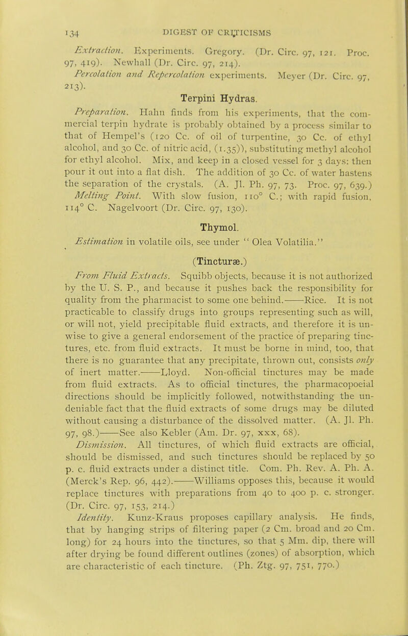 Extraction. Kxperinients. Gregory. (Dr. Circ. 97, 121. Proc. 97, 419). Newhall (Dr. Circ. 97, 214). Percolation and Repcrcolation experiments. Meyer (Dr. Circ. 97, 213)- Terpini Hydras. Preparation. Hahii fincLs from hi.s experiment.s, that the com- mercial terpiii hydrate is probably obtained by a proce.ss .similar to that of Hempel's (120 Cc. of oil of turpentine, 30 Cc. of ethyl alcohol, and 30 Cc. of nitric acid, (1.35)), substituting methyl alcohol for ethyl alcohol. Mix, and keep in a clo.sed vessel for 3 days: then pour it out into a flat dish. The addition of 30 Cc. of water hastens the separation of the crystals. (A. Jl. Ph. 97, 73. Proc. 97, 639.) Melti7ig Point. With slow fusion, 110° C; with rapid fusion, 114° C. Nagelvoort (Dr. Circ. 97, 130). Thymol. Estimation in volatile oils, see under Olea Volatilia. (Tincturse.) From Fhiid Extracts. Squibb objects, because it is not authorized by the U. S. P., and because it pushes back the responsibility for quality from the pharmacist to some one behind. Rice. It is not practicable to classify drugs into groups representing such as will, or will not, j'ield precipitable fluid extracts, and therefore it is un- wise to give a general endorsement of the practice of preparing tinc- tures, etc. from fluid extracts. It must be borne in mind, too, that there is no guarantee that zviy precipitate, thrown out, consists only of inert matter. Lloyd. Non-official tinctures may be made from fluid extracts. As to official tinctures, the pharraacopoeial directions should be implicitlj^ followed, notwithstanding the un- deniable fact that the fluid extracts of some drugs may be diluted without causing a disturbance of the dissolved matter. (A. Jl. Ph. 97, 98.) See also Kebler (Am. Dr. 97, xxx, 68). Dismissio7i. All tinctures, of which fluid extracts are official, should be dismis.sed, and such tinctures should be replaced by 50 p. c. fluid extracts under a distinct title. Com. Ph. Rev. A. Ph. A. (Merck's Rep. 96, 442). Williams opposes this, because it would replace tinctures with preparations from 40 to 400 p. c. stronger. (Dr. Circ. 97, 153, 214.) Identity. Kunz-Kraus proposes capillary analysis. He finds, that by hanging strips of filtering paper (2 Cm. broad and 20 Cm. long) for 24 hours into the tinctures, so that 5 Mm. dip, there will after drjnng be found diffisrent outlines (zones) of absorption, which are characteristic of each tincture. (Ph. Ztg. 97, 751, 770.)