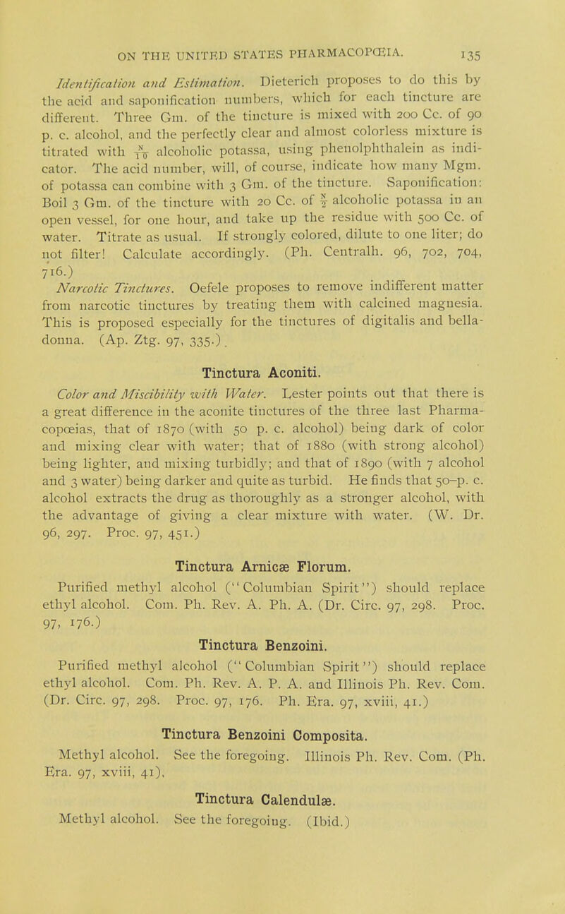 Idenlificaiion and Estimation. Dieterich proposes to do this by the acid and saponification numbers, which for each tincture are different. Three Gm. of the tincture is mixed with 200 Cc. of 90 p. c. alcohol, and the perfectly clear and almost colorless mixture is titrated with t\ alcoholic potassa, using phenolphthalein as indi- cator. The acid number, will, of counse, indicate how many Mgm. of potassa can combine with 3 Gra. of the tincture. Saponification: Boil 3 Gm. of the tincture with 20 Cc. of \ alcoholic potassa in an open vessel, for one hour, and take up the residue with 500 Cc. of water. Titrate as usual. If strongly colored, dilute to one liter; do not filter! Calculate accordingly. (Ph. Centralh. 96, 702, 704, 716.) Narcotic Tinctures. Oefele proposes to remove indifferent matter from narcotic tinctures by treating them with calcined magnesia. This is proposed especially for the tinctures of digitalis and bella- donna. (Ap. Ztg. 97, 335.) . Tinctura Aconiti. Color and Misdbiliiy with Water. Lester points out that there is a great difference in the aconite tinctures of the three last Pharma- copcEias, that of 1870 (with 50 p. c. alcohol) being dark of color and mixing clear with water; that of 1880 (with strong alcohol) being lighter, and mixing turbidly; and that of 1890 (with 7 alcohol and 3 water) being darker and quite as turbid. He finds that 50-p. c. alcohol extracts the drug as thoroughly as a stronger alcohol, with the advantage of giving a clear mixture with water. (W. Dr. 96, 297. Proc. 97, 451.) Tinctura Arnicse Florum. Purified methyl alcohol (Columbian Spirit) should replace ethyl alcohol. Com. Ph. Rev. A. Ph. A. (Dr. Circ. 97, 298. Proc. 97. 176.) Tinctura Benzoini. Purified methyl alcohol (Columbian Spirit) should replace ethyl alcohol. Com. Ph. Rev. A. P. A. and Illinois Ph. Rev. Com. (Dr. Circ. 97, 298. Proc. 97, 176. Ph. Era. 97, xviii, 41.) Tinctura Benzoini Composita. Methyl alcohol. See the foregoing. Illinois Ph. Rev. Com. (Ph. Era. 97, xviii, 41), Tinctura Calendulas. Methyl alcohol. See the foregoing. (Ibid.)