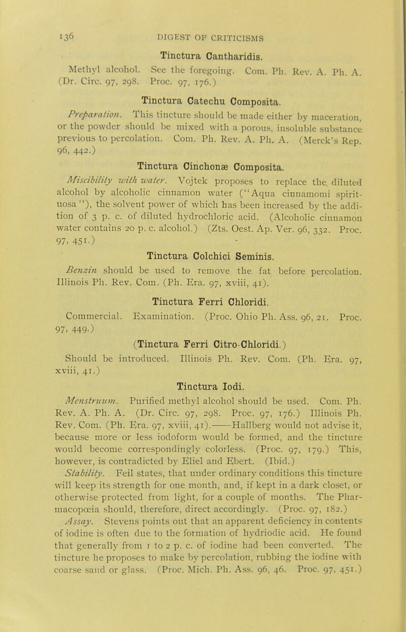 Tinctura Cantharidis. Methyl alcohol. vSee the foregoing. Com. Pli. Rev. A. Ph. A. (Dr. Circ. 97, 29S. Proc. 97, 176.) Tinctura Catechu Composita. Preparation. Thi.s tincture .should be made either by maceration, or the powder should be mixed with a porou.s, in.soluble .substance previous to percolation. Com. Ph. Rev. A. Ph. A. (Merck's Rep. 96, 442.) Tinctura Cinchonae Composita. Miscibility -with water. Vojtek proposes to replace the. diluted alcohol by alcoholic cinnamon water (Aqua cinnamomi spirit- uosa ), the solvent power of which has been increased by the addi- tion of 3 p. c. of diluted hydrochloric acid. (Alcoholic cinnamon water contains 20 p. c. alcohol.) (Zts. Oest. Ap. Ver. 96, 332. Proc. 97. 451-) Tinctura Colchici Seminis. Benzin should be u.sed to remove the fat before percolation. Illinois Ph. Rev. Com. (Ph. Era. 97, xviii, 41). Tinctura Ferri Chloridi. Commercial. Examination. (Proc. Ohio Ph. Ass. 96, 21. Proc. 97. 449-) (Tinctura Ferri Citro-Chloridi.) Should be introduced. Illinois Ph. Rev. Com. (Ph. Era. 97, xviii, 41.) Tiactura lodi. Me}istr2(iim. Purified methyl alcohol should be used. Com. Ph. Rev. A. Ph. A. (Dr. Circ. 97, 298. Proc. 97, 176.) Illinois Ph. Rev. Com. (Ph. Era. 97, xviii, 41). Hallberg would not advise it, because more or less iodoform would be formed, and the tincture would become correspondingly colorless. (Proc. 97, 179.) This, however, is contradicted by Eliel and Ebert. (Ibid.) Stability. Feil states, that under ordinary conditions this tincture will keep its strength for one month, and, if kept in a dark closet, or otherwise protected from light, for a couple of months. The Phar- macopoeia should, therefore, direct accordingly. (Proc. 97, 1S2.) Assay. Stevens points out that an apparent deficiency in contents of iodine is often due to the formation of hj'^driodic acid. He found that generally from t to 2 p. c. of iodine had been converted. The tincture he propo.ses to make by percolation, rubbing the iodine with coar.se sand or gla.ss. (Proc. Mich. Ph. Ass. 96, 46. Proc. 97, 451.)