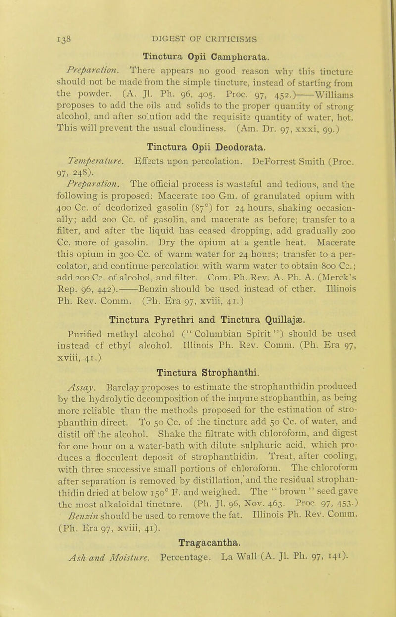 Tinctura Opii Camphorata. Preparation. There appears no good reason why this tincture should not be made from the simple tincture, instead of starting from the powder. (A. Jl. Ph. 96, 405. Proc. 97, 452.) Williams proposes to add the oils and solids to the proper quantity of strong alcohol, and after .solution add the requisite quantity of water, hot. This will prevent the usual cloudiness. (Am. Dr. 97, xxxi, 99.) Tinctura Opii Deodorata. Temperature. Effects upon percolation. DeForrest Smith (Proc. 97. 248). Preparation. The official process is wasteful and tedious, and the following is proposed: Macerate 100 Gm. of granulated opium with 400 Cc. of deodorized ga.solin (87°) for 24 hours, shaking occasion- ally; add 200 Cc. of gasolin, and macerate as before; transfer to a filter, and after the liquid has cea.sed dropping, add gradually 200 Cc. more of gasolin. Dry the opium at a gentle heat. Macerate this opium in 300 Cc. of warm water for 24 hours; transfer to a per- colator, and continue percolation with warm water to obtain 800 Cc.; add 200 Cc. of alcohol, and filter. Com. Ph. Rev. A. Ph. A. (Merck's Rep. 96, 442). Benzin should be used instead of ether. Illinois Ph. Rev. Comm. (Ph. Era 97, xviii, 41.) Tinctura Pyrethri and Tinctura Quillajse. Purified methyl alcohol (Columbian Spirit) should be used instead of ethyl alcohol. Illinois Ph. Rev. Comm. (Ph. Era 97, xviii, 41.) Tinctura Strophanthi. Assay. Barclay proposes to estimate the strophanthidin produced by the hydrolytic decomposition of the impure strophanthin, as being more reliable than the methods proposed for the estimation of stro- phanthin direct. To 50 Cc. of the tincture add 50 Cc. of water, and distil off the alcohol. Shake the filtrate with chloroform, and digest for one hour on a water-bath with dilute sulphuric acid, which pro- duces a flocculent deposit of strophanthidin. Treat, after cooling, with three succes.sive small portions of chloroform. The chloroform after separation is removed by distillation,'and the residual strophan- thidin dried at below 150° F. and weighed. The '' brown '' seed gave the most alkaloidal tincture. (Ph. Jl. 96, Nov. 463. Proc. 97, 453.) Benzin should be used to remove the fat. Illinois Ph. Rev. Comm. (Ph. Era 97, xviii, 41). Tragacantha. Ash and Moisture. Percentage. La Wall (A. Jl. Ph. 97, \\\).