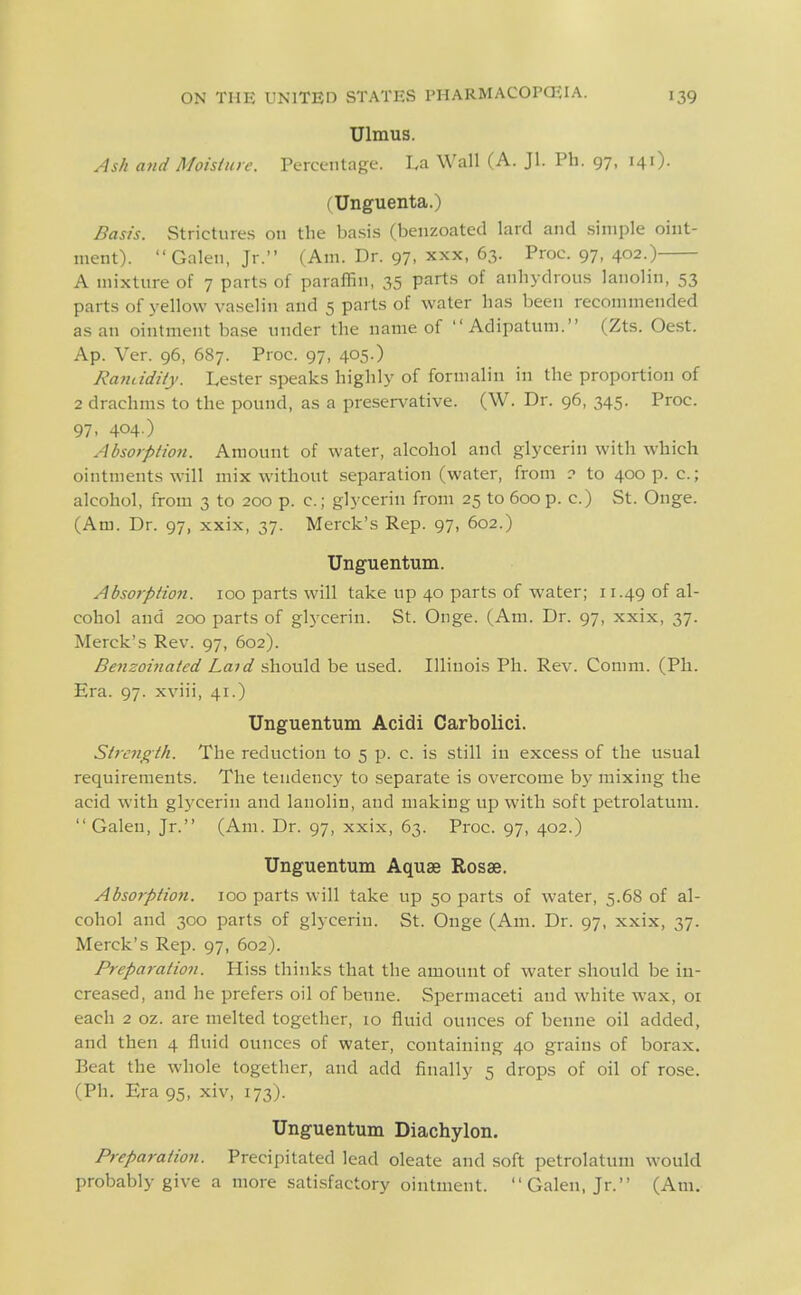 Ulmus. Ash and Moisture. Percentage. I.a Wall (A. Jl. Ph. 97, 141). (Unguenta.) Basis. Strictures on the ba.si.s (benzoated lard and .simple oint- ment). Galen, Jr. (Am. Dr. 97, xxx, 63. Proc. 97, 402.) A mixture of 7 parts of paraffin, 35 parts of anhydrous lanolin, 53 parts of yellow vaselin and 5 parts of water has been recommended as an ointment base under the name of  Adipatum. (Zts. Oest. Ap. Ver. 96, 687. Proc. 97, 405.) Randdity. Lester speaks highly of formalin in the proportion of 2 drachms to the pound, as a preservative. (W. Dr. 96, 345. Proc. 97. 404 ) Absorption. Amount of water, alcohol and glycerin with which ointments will mix without separation (water, from to 400 p. c; alcohol, from 3 to 200 p. c; glycerin from 25 to 600 p. c.) St. Onge. (Am. Dr. 97, xxix, 37. Merck's Rep. 97, 602.) Unguentum. Abso7-ption. 100 parts will take up 40 parts of water; 11.49 of al- cohol and 200 parts of glycerin. St. Onge. (Am. Dr. 97, xxix, 37. Merck's Rev. 97, 602). Benzoi7iated Laid should be used. Illinois Ph. Rev. Comm. (Ph. Era. 97. xviii, 41.) Unguentum Acidi Carbolici. Strength. The reduction to 5 p. c. is still in excess of the usual requirements. The tendency to separate is overcome by mixing the acid with glycerin and lanolin, and making up with soft petrolatum. Galen, Jr. (Am. Dr. 97, xxix, 63. Proc. 97, 402.) Unguentum Aquae Rosae. Absorption. 100 parts will take up 50 parts of water, 5.68 of al- cohol and 300 parts of glycerin. St. Onge (Am. Dr. 97, xxix, 37. Merck's Rep. 97, 602). Preparation. Hiss thinks that the amount of water should be in- creased, and he prefers oil of benne. Spermaceti and white wax, or each 2 oz. are melted together, lo fluid ounces of benne oil added, and then 4 fluid ounces of water, containing 40 grains of borax. Beat the whole together, and add finally 5 drops of oil of rose. (Ph. Era 95, xiv, 173). Unguentum Diachylon. Preparation. Precipitated lead oleate and soft petrolatum would probably give a more satisfactory ointment. Galen, Jr. (Am.