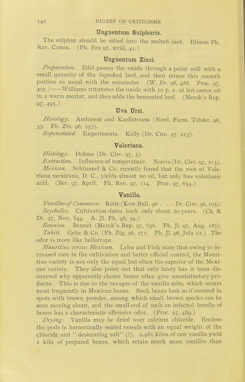 Unguentum Sulphuris. The sulphur should be silled iulo the melted lard. Illinois Ph. Rev. Comm. (Ph. Era 97, xviii, 41.) Unguentum Zinci. Preparation. Edel passes the oxide through a paint mill with a small quantity of the liquefied lard, and then mixes this smooth portion as usual with the remainder. (W. Dr. 96, 488. Proc. 97, 407-) Williams triturates the oxide with 10 p. c. of hot castor oil iu a warm mortar, and then adds the benzoated lard. (Merck's Rep. 97. 495-) Uva Ursi. Histology. Anderson and Kaellstroem (Nord. Farm. Tidskr. 96, 33- Pb. Zts. 96, 257). Repercolated. Experiments. Kelly (Dr. Circ. 97, 213). Valeriana. Histology. Dohme (Dr. Circ. 97, 5). Extraction. Influence of temperature. Norris (Dr. Circ. 97, 213). Mexican. Schimmel & Co. recently found that the root of Vale- riana mexicana, D. C, yields almost no oil, but only free valerianic acid. (Ber. 97, April. Ph. Rev. 97, 114. Proc. 97, 654.) Vanilla. Vanillas of Commerce. Rolfe (Kew Bull. 96 . . . Dr. Circ. 96,105). Seychelles. Cultivation dates back onlj' about 20 years. (Ch. & Dr. 97, Nov. 844. A. Jl. Ph. 98, 54.) Reunion. Bennet (Merck's Rep. 97, 636. Ph. Jl. 97, Aug. 187). Tahiti. Gehe & Co. (Ph. Ztg. 96, 271. Ph. Jl. 96, July 12.) The odor is more like heliotrope. Mauritius versus Mexica7i. Lehn and Fink state that owing to in- creased care in the cultivation and better oiiicial control, the Mauri- tius variety is not only the equal but often the superior of the Mexi- can variety. They also point out that only latelj'^ has it been dis- covered why apparently choice beans often give unsatisfactory pro- ducts. This is due to the ravages of the vanilla mite, which occurs most frequently iu Mexican beans. Such beans look as if covered in spots with brown powder, among which small brown specks can be seen moving about, and the small end of such an infected bundle of beans has a characteristic offensive odor. (Proc. 97, 489.) Drying. Vanilla may be dried over calcium chloride. Enclose the pods in hermetically sealed vessels with an equal weight of the chloride and  desiccating salt (?). 2.981 kilos of raw vanilla yield I kilo of prepared beans, which retain much more vanillin than