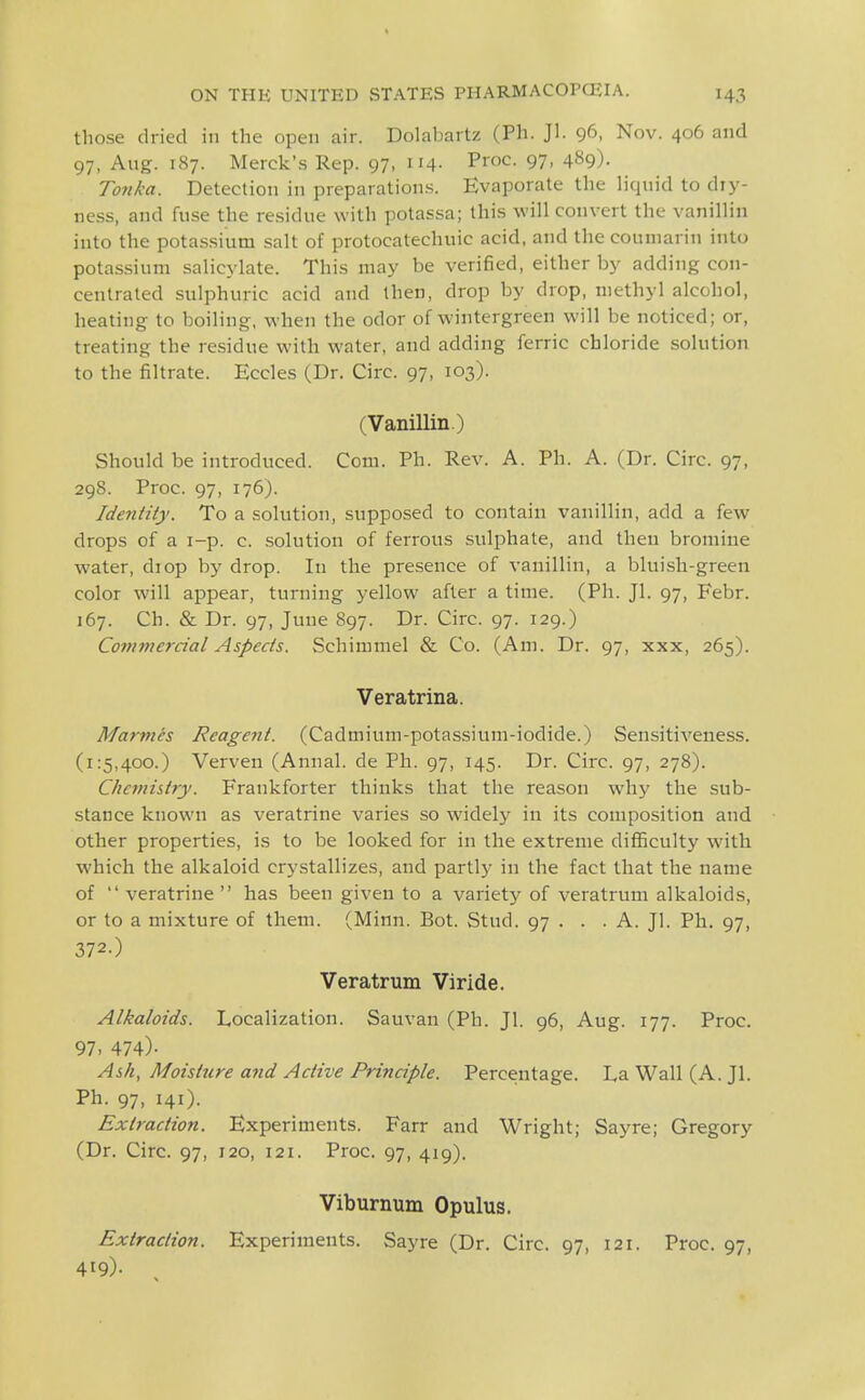 those dried in the open air. Dolabartz (Ph. Jl. 96, Nov. 406 and 97, Aug. 187. Merck's Rep. 97, 114- Proc. 97, 489)- Tonka. Detection in preparations. Evaporate the liquid to dry- ness, and fuse the residue with potassa; this will convert the vanillin into the potassium salt of protocatechuic acid, and the coumarin into potassium salicylate. This may be verified, either by adding con- centrated sulphuric acid and then, drop by drop, methyl alcohol, heating to boiling, when the odor of wintergreen will be noticed; or, treating the residue with water, and adding ferric chloride solution to the filtrate. Eccles (Dr. Circ. 97, 103). (Vanillin.) Should be introduced. Com. Ph. Rev. A. Ph. A. (Dr. Circ. 97, 298. Proc. 97, 176). Identity. To a solution, supposed to contain vanillin, add a few drops of a i-p. c. .solution of ferrous sulphate, and then bromine water, diop by drop. In the presence of vanillin, a bluish-green color will appear, turning yellow after a time. (Ph. Jl. 97, Febr. 167. Ch. & Dr. 97, June 897. Dr. Circ. 97. 129.) Commercial Aspects. Schimmel & Co. (Am. Dr. 97, xxx, 265). Veratrina. Marmes Reagent. (Cadmium-potassium-iodide.) Sensitiveness. (1:5,400.) Verven (Annal. de Ph. 97, 145. Dr. Circ. 97, 278). Chemistry. Frankforter thinks that the reason why the sub- stance known as veratrine varies so widely in its composition and other properties, is to be looked for in the extreme difficulty with which the alkaloid crystallizes, and partly in the fact that the name of  veratrine has been given to a variety of veratrum alkaloids, or to a mixture of them. (Minn. Bot. Stud. 97 . . .A. Jl. Ph. 97, 372.) Veratrum Viride. Alkaloids. Localization. Sauvan (Ph. Jl. 96, Aug. 177. Proc. 97. 474)- Ash, Moisture and Active Principle. Percentage. La Wall (A. Jl. Ph. 97, 141). Extraction. Experiments. Farr and Wright; Sayre; Gregory (Dr. Circ. 97, 120, 121. Proc. 97, 419). Viburnum Opulus. Extraction. Experiments. Sayre (Dr. Circ. 97, 121. Proc. 97, 419)-