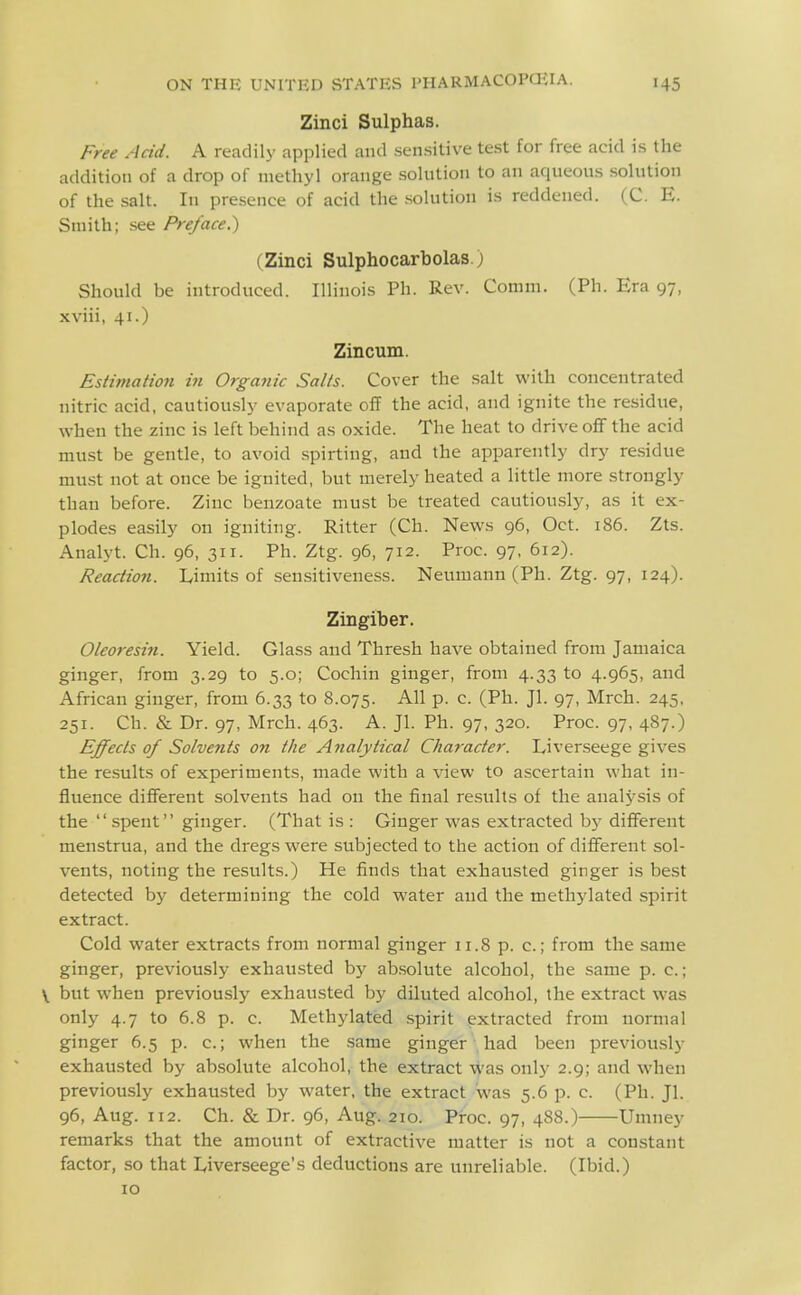 Zinci Sulphas. Free Add. A readily applied and sensitive test for free acid is the addition of a drop of methyl orange solution to an aqueous solution of the salt. In pre.sence of acid the solution is reddened. (C. E. Smith; see Preface.') (Zinci Sulphocarbolas.) Should be introduced. Illinois Ph. Rev. Comm. (Ph. Era 97, xviii, 41.) Zincum. Estimation in Organic Salts. Cover the salt with concentrated nitric acid, cautiously evaporate off the acid, and ignite the residue, when the zinc is left behind as oxide. The heat to drive off the acid must be gentle, to avoid spirting, and the apparently dry residue must not at once be ignited, but merely heated a little more strongly than before. Zinc benzoate must be treated cautiously, as it ex- plodes easily on igniting. Ritter (Ch. News 96, Oct. 186. Zts. Analyt. Ch. 96, 311. Ph. Ztg. 96, 712. Proc. 97, 612). Reaction. Limits of sensitiveness. Neumann (Ph. Ztg. 97, 124). Zingiber. Oleoresin. Yield. Glass and Thresh have obtained from Jamaica ginger, from 3.29 to 5.0; Cochin ginger, from 4.33 to 4.965, and African ginger, from 6.33 to 8.075. All p. c. (Ph. Jl. 97, Mrch. 245, 251. Ch. & Dr. 97, Mrch. 463. A. Jl. Ph. 97, 320. Proc. 97, 487.) Effects of Solvents on the Analytical Character. Liverseege gives the results of experiments, made with a view to ascertain what in- fluence different solvents had on the final results of the aual3^sis of the spent ginger. (That is : Ginger was extracted by different menstrua, and the dregs were subjected to the action of different sol- vents, noting the results.) He finds that exhausted ginger is best detected by determining the cold water and the methylated spirit extract. Cold water extracts from normal ginger 11.8 p. c.; from the same ginger, previously exhausted by ab.solute alcohol, the same p. c.; \ but when previously exhausted by diluted alcohol, the extract was only 4.7 to 6.8 p. c. Methylated .spirit extracted from normal ginger 6.5 p. c; when the same ginger had been previously exhausted by absolute alcohol, the extract -vyas only 2.9; and when previously exhausted by water, the extract was 5.6 p. c. (Ph. Jl. 96, Aug. 112. Ch. & Dr. 96, Aug. 210. Proc. 97, 488.) Umney remarks that the amount of extractive matter is not a constant factor, so that Liverseege's deductions are unreliable. (Ibid.) 10