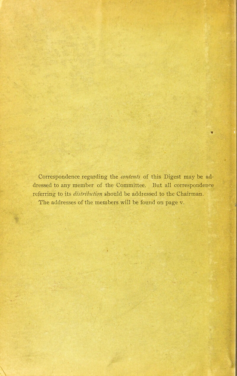 Correspondence regarding the contents of this Digest may be ad- dressed to any member of the Committee. But all correspondence referring to its distrikution should be addressed to the Chairman. The addresses of the members will be found on page v.