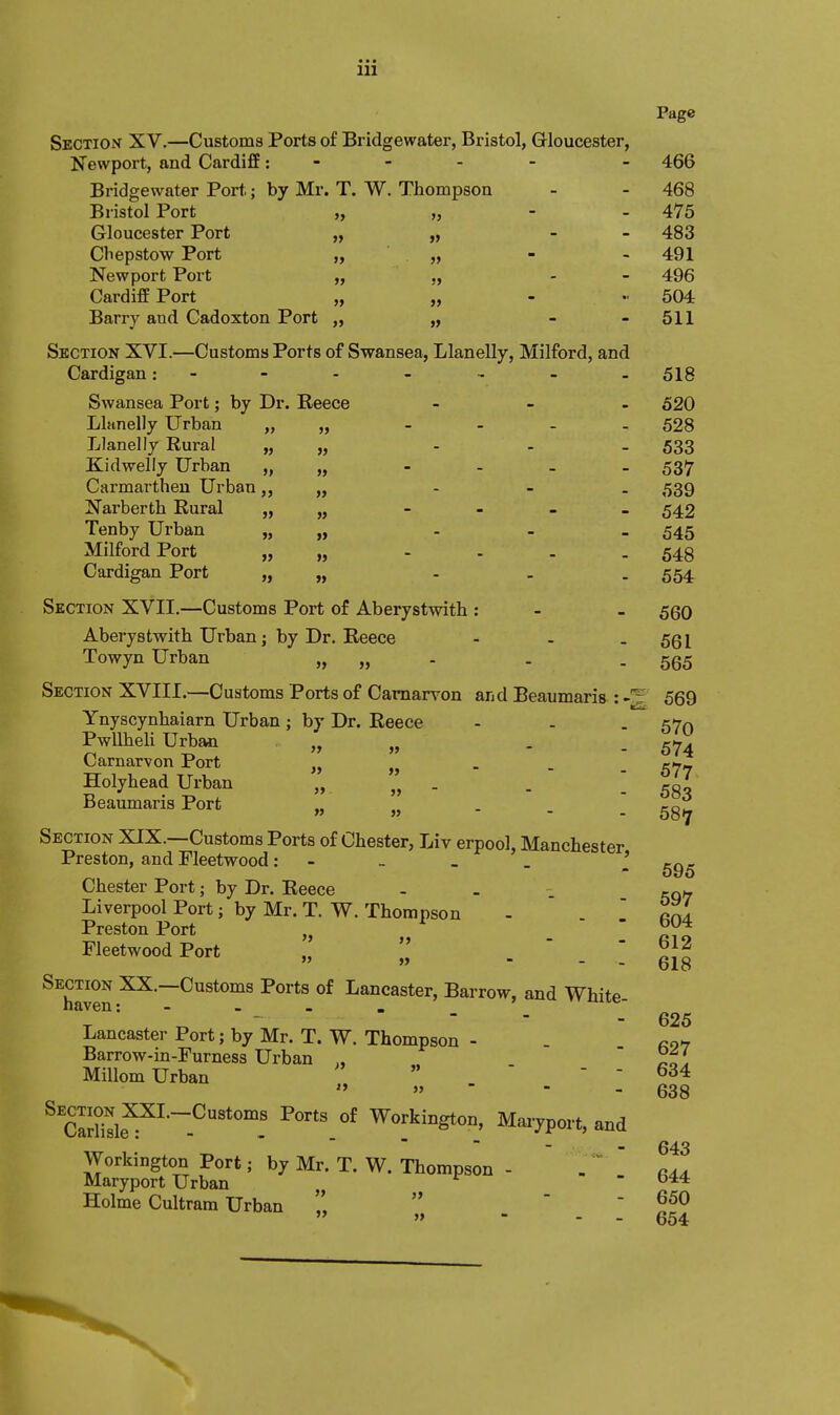 »> » if 475 483 491 496 604 511 Page Section XV.—Customs Ports of Bridgewater, Bristol, Gloucester, Newport, and Cardiff; - - - - - 466 Bridgewater Port; by Mr. T. W. Thompson - - 468 Bristol Port Gloucester Port Chepstow Port Newport Port Cardiff Port Barry and Cadoxton Port Section XVI.—Customs Ports of Swansea, Llanelly, Milford, and Cardigan: - - - - .. - . gig Swansea Port; by Dr. Beece - _ . 520 Llnnelly Urban ,> „ - . _ . 528 Llanelly Rural » » - - - 533 Kidwelly Urban „ „ - - - - 537 Carmarthen Urban,, „ - - - 539 Narberth Rural » » - 542 Tenby Urban » - - - 545 Milford Port » »> .... 548 Cardigan Port » » - - - 554 Section XVII.—Customs Port of Aberystwith : - - 560 Aberystwith Urban; by Dr. Reece - - - 561 Towyn Urban „ » - - - 565 Section XVIII.—Customs Ports of Carnarvon aijd Beaumaris : -'5, 569 Ynyscynhaiarn Urban; by Dr. Reece - - . 570 Pwllheli Urban >, „ - . 574 Carnarvon Port „ , . e<7» Holyhead Urban „ . „ - - ! 583 Beaumaris Port „ „ - - . 53^ Section XIX.—Customs Ports of Chester, Liv erpool, Manchester Preston, and Fleetwood: - _ _ . ' Chester Port; by Dr. Reece - . cqw Liverpool Port; by Mr. T. W.Thompson - - ' ftnl Preston Port „ ^ J^J Fleetwood Port „ ;,' . ' _ [ Section XX.—Customs Ports of Lancaster, Barrow, and White haven: - - . . „ - ■ - - 625 Lancaster Port; by Mr. T. W. Thompson - Barrow-in-Furness Urban MiUom Urban  » - - - 634 638 643 ^'cSsle^^^~^''°'! Workington, Maryport, and Workington Port; by Mr. T. W. Thompson - .  ^44. Maryport Urban Holme Cultram Urban     » - - - 654