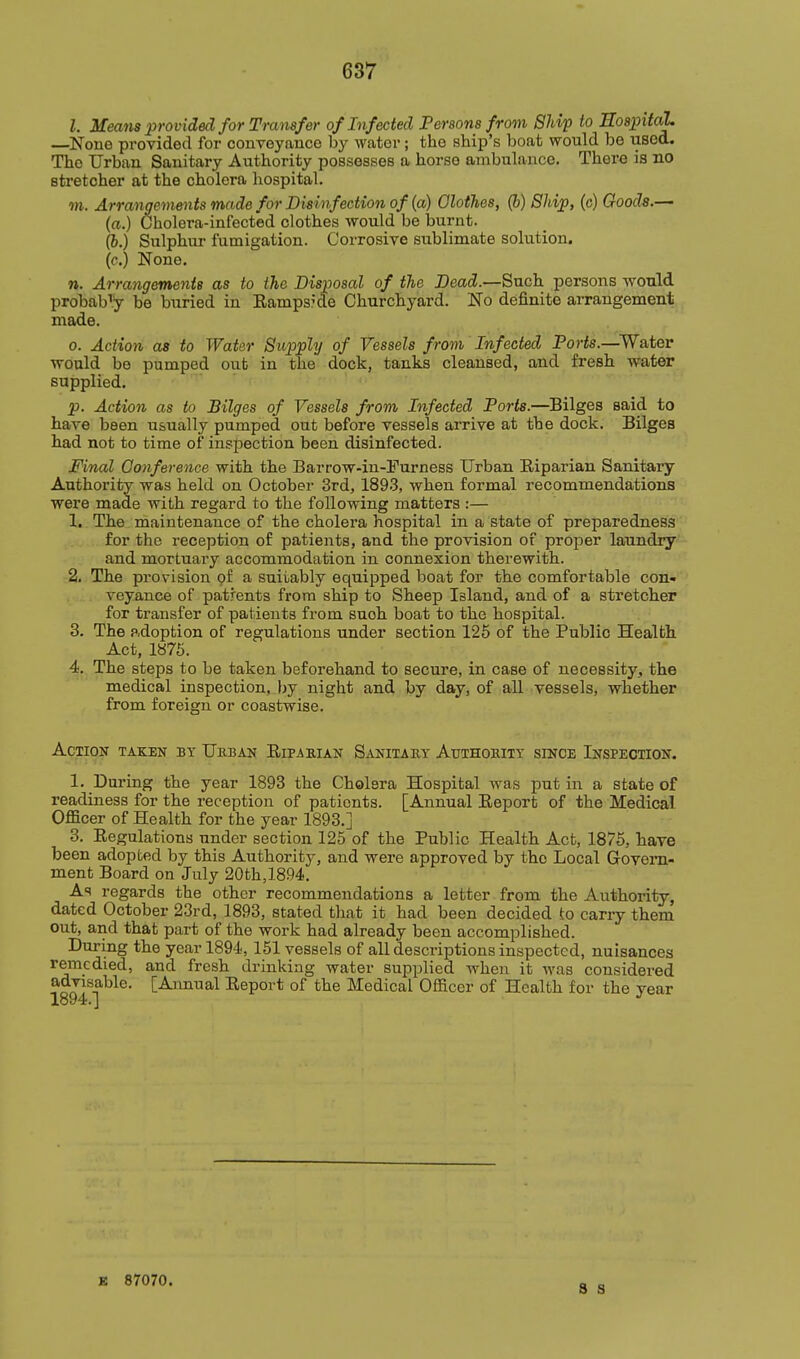 I. Means provided for Transfer of Infected Persons from Ship to Eo820ital. —None provided for conveyance by water; the ship's boat would be used. The Urban Sanitary Authority possesses a horse ambulance. There is no stretcher at the cholera hospital. TO. Arrangements made for Disinfection of (a) Olothes, (b) Ship, (c) Goods.— (a.) Cholera-infected clothes would be burnt, (i.) Sulphur fumigation. Corrosive sublimate solution, (c.) None. n. Arrangements as to the Disposal of the Dead.—Such persons would probab'i.y be biiried in Eamps'de Churchyard. No definite arrangement made. 0. Action as to Water Supply of Vessels from Infected Ports.—^Water ■would be pumped out in the dock, tanks cleansed, and fresh water supplied. p. Action as to Bilges of Vessels from Infected Ports.—Bilges said to have been usually pumped out before vessels arrive at the dock. Bilges had not to time of inspection been disinfected. Final Conference with the Barrow-in-Furness Urban Eiparian Sanitary Authority was held on October 3rd, 189.3, when formal recommendations were made with regard to the following matters :— 1. The maintenance of the cholera hospital in a state of preparedness for the reception of patients, and the provision of proper laundry and mortuary accommodation in connexion therewith. 2. The provision pf a suitably equipped boat for the comfortable con- veyance of patrents from ship to Sheep Island, and of a stretcher for transfer of patients from suoh boat to the hospital. 3. The adoption of regulations under section 126 of the Public Health Act, 1876. 4. The steps to be taken beforehand to secure, in case of necessity, the medical inspection, by night and by day, of all vessels, whether from foreign or coastwise. Action taken by Urban Ripaeian Sanitaut Atjthoeity since Inspection. 1. During the year 1893 the Cholera Hospital was put in a state of readiness for the reception of patients. [Annual Eeport of the Medical Officer of Health for the year 1893.] 3. Regulations under section 125 of the Public Health Act, 1876, haye been adopted by this Authority, and were approved by the Local Govern- ment Board on July 20th,1894, As regards the other recommendations a letter from the Authority, dated October 23rd, 1893, stated that it had been decided to carry them out, and that part of the work had already been accomplished. During the year 1894, 151 vessels of all descriptions inspected, nuisances remedied, and fresh drinking water supplied when it was considei-ed advisable. [Annual Report of the Medical Officer of Health for the year E 87070.