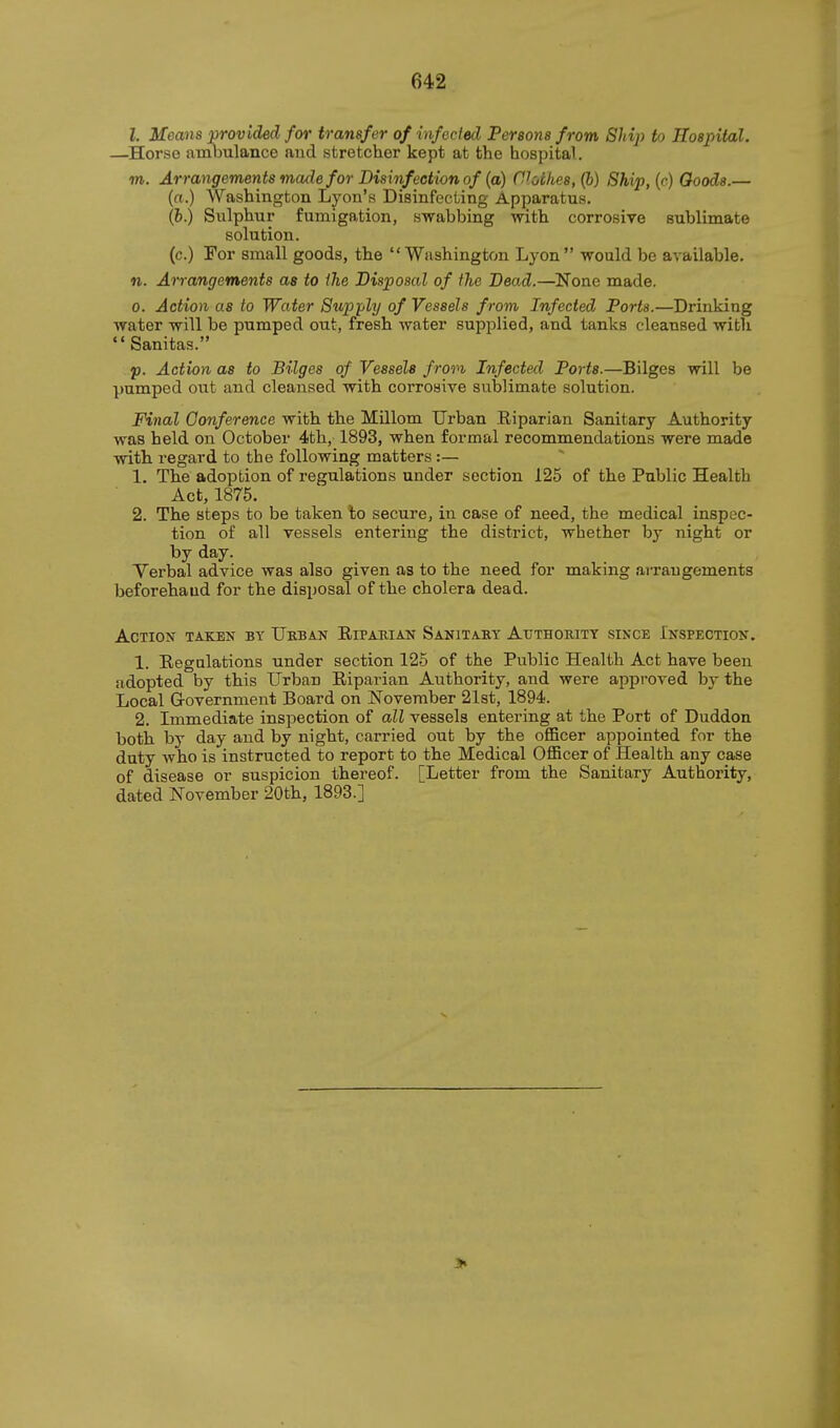 I. Means provided for transfer of infected Persons from Shij) to Hospital. —^Horso ambulance and stretcher kept at the hospital. TO. Arrangements made for Disinfeetion of (a) Clothes, (6) Ship, (<■) Goods.— (a.) Washington Lyon's Disinfecting Apparatus, (i.) Sulphur fumigation, swabbing with corrosive sublimate solution. (c.) For small goods, the Washington Lyon would be available, n. Arrangements as to ihe Disposal of the Dead.—None made. 0. Action as to Water Supply of Vessels from Infected Ports.—Drinking water will be pumped out, fresh water supplied, and tanks cleansed with Sanitas. p. Action as to Bilges of Vessels frovi Infected Ports.—Bilges will be pumped out and cleansed with corrosive sublimate solution. Final Conference with the Millom Urban Riparian Sanitary Authority was held on October 4th, 1893, when formal recommendations were made with regard to the following matters :— 1. The adoption of regulations under section 125 of the Public Health Act, 1875. 2. The steps to be taken to secure, in case of need, the medical inspec- tion of all vessels entering the district, whether by night or by day. Verbal advice was also given as to the need for making arrangements beforehand for the disposal of the cholera dead. Action taken by Ukban Riparian Sanitaby Atjthobity since Inspection. 1. Regulations under section 125 of the Public Health Act have been adopted by this Urban Riparian Authority, and were approved by the Local Government Board on November 21st, 1894. 2. Immediate inspection of all vessels entering at the Port of Duddon both by day and by night, carried out by the oflScer appointed for the duty who is instructed to report to the Medical OflBcer of Health any case of disease or suspicion thereof. [Letter from the Sanitary Authority, dated November 20th, 1893.] *