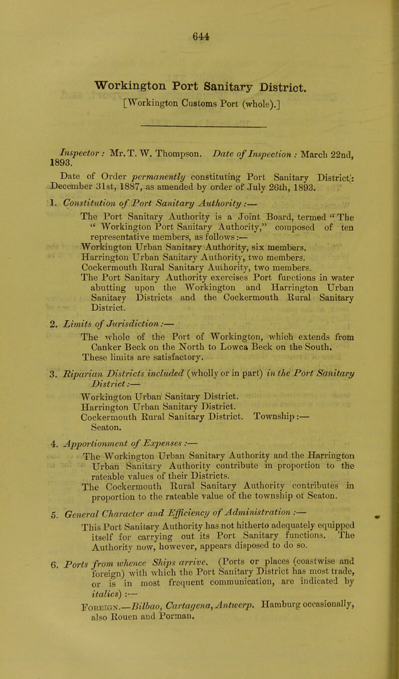 Workington Port Sanitary District. [Workiugton Customs Port (whole).] Inspector: Mr. T. W. Thompson. Date of Inspection : March 22a(l. 1893. Date of Order permanently constituting Port Sanitary District;: December ;Jlst, 1887, as amended by order of July 26th, 1893. 1. Constitution of Port Sanitary Authority :— The Port Sanitary Authority is a Joint Board, termed  The  Workington Port Sanitary Authority, composed of ten representative members, as follows:— Workington Urban Sanitary Authority, six members. Harrington Urban Sanitary Authority, two members. Cocker mouth Rural Sanitary Authority, two members. The Port Sanitary Authority exercises Port functions in water abutting upon the Workington and Harrington Urban Sanitary Districts and the Cockermouth Rural Sanitary District. 2. Limits of Jurisdiction:— The ivhole of the Port of Workington, which extends from Canker Beck on the North to Lowca Beck on the South. These limits are satisfactory. 3. Riparian Districts included (wholly or in part) in the Port Sanitary District:— Workington Urban Sanitary District. Harrington Urban Sanitary District. Cockermouth Rural Sanitary District. Township :— Seaton. 4. Appoi'tionment of Expenses :— The Workington Urban Sanitary Authority and the Harrington Urban Sanitary Authority contribute in proportion to the rateable values of their Districts. The Cockermouth Rural Sanitary Authority contributes in proportion to the rateable value of the township ot Seaton. 5. General Character and Efficiency of Administration :— This Port Sanitary Authority has not hitherto adequately equipped itself for carrying out its Port Sanitary functions. The Authority now, however, appears disposed to do so. 6. Ports from tohence Ships arrive. (Ports or places (coastwise and foreign) with which the Port Sanitary District has most trade, or is in most frequent communication, are indicated by italics) :— Foreign.—J5«76ao, Cartagena, Antwerp. Hamburg occasionally, also Rouen and Porman.