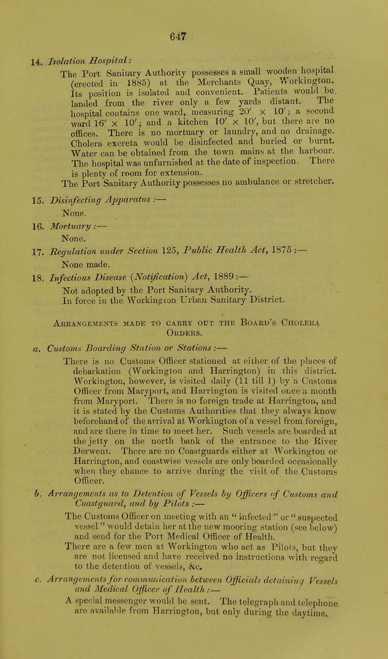14. Isolation Hospital: The Port Sanitary Authority possesses a small wooden hospital (erected in 1885) at the Merchants Quay, Workington. Its position is isolated and convenient. Patients wouhl be. landed from the river only a few yards distant. The hospital contains one ward, measuring 20' x 10'; a second Avard 16' x 10'; and a kitchen 10' x 10', but there are no offices. There is no mortuary or laundry, and no drainage. Cholera excreta would be disinfected and buried or burnt. Water can be obtained from the town mains at the harbour. The hospital was unfurnished at the date of inspection. There is plenty of room for extension. The Port Sanitary Authority possesses no ambulance or stretcher. 15. Disinfecting Appaj-atus :— None. 16. Mortuary:— None. 17. Regulation under Section 125, Public Health Act, 1875 :— None made. 18. Infectious Disease {Notification) Act, 1889:— Not adopted by the Port Sanitary Authority, In force in the Workingcon Urban Sanitary District. Akkangemenxs made to carry odt the Board's Cholera Orders. a. Customs Boarding Station or Stations:— There is no Customs Officer stationed at either of the places of debarkation (Workington and Harrington) in this district. Workington, however, is visited daily (II till 1) by a Customs Officer from Maryport, and Harrington is visited once a month from Maryport. There is no foreign trade at Harrington, and it is stated by the Customs Authorities that they always know beforehand of the arrival at Workington of a vessel from foreign, and are there in time to meet her. Such vessels are boarded at the jetty on the north bank of the entrance to the River Derwent. There are no Coastguards either at Workington or Harrington, and coastwise vessels are only boarded occasionally when they chance to arrive during the vi-sit of the Customs Officer. 6. Arrangements as to Detention of Vessels hy Officers of Custoins and Coastguard, and by Pilots :— The Customs Officer on meeting with an  infected  or  suspected vessel would detain her at the new mooring station (see below) and send for the Port Medical Officer of Health, There are a few men at Workington who act as Pilots, but they are not licensed and have received no instructions with regard to the detention of vessels, &c. c. Arrangements for coinmmiication bettveen Officials detaining Vessels and Medical Officer of Health:— A spe(;ial messenger would be sent. The telegraph and telephone are available from Harrington, but only during the daytime.