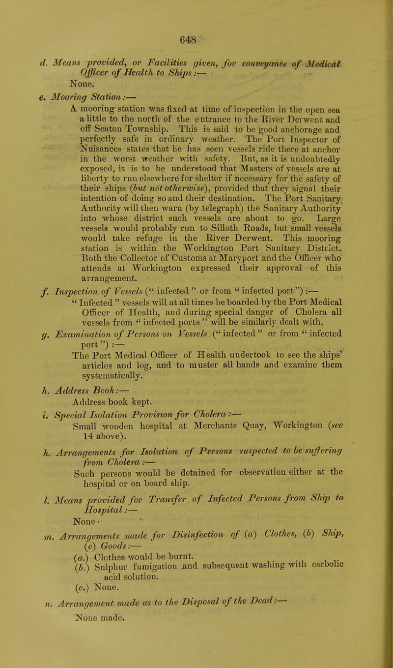 d. Means provided, or Facilities given, for conveyance of Medical Officer of Health to Ships:— None. €. Mooring Station:— A. mooring station was fixed at time of inspection in the open sea a little to the north of the entrance to the River Derwent and ofE Seaton Township. This is said to be good anchorage and perfectly safe in ordinary weather. The Port Inspector of Nuisances states that he has seen vessels ride there at anchor in the worst weather with safety. But, as it is undoubtedly exposed, it is to be understood that Masters of vessels are at liberty to run elsewhere for shelter if necessary for the safety of their ships {but not othertoise), provided that they signal their intention of doing so and their destination. The Port Sanitary Authority will then warn (by telegi-aph) the Sanitary Authority into whose district such vessels are about to go. Large vessels would probably run to Silloth Eoads, but small vessels would take refuge in the River Derwent. This mooring station is within the Workington Port Sanitary District. Both the Collector of Customs at Maryport and the Officer who attends at Workington expressed their approval of this arrangement. f. Inspection of Vessels ( infected  or from  infected port) :—  Infected  vessels will at all times be boarded by the Port Medical Officer of Health, and during special danger of Cholera all vessels from  infected ports  will be similarly dealt with. g. Examination of Persons on Vessels ( infected  or from *' infected port) :— The Port Medical Officer of Health undertook to see the ships' articles and log, and to muster all hands and examine them systematically. h. Address Booh:— Address book kept. i. Special Isolation Provision for Cholera :— Small wooden hospital at Merchants Quay, Workington {see 14 above). h. Arrangements for Isolation of Persons suspected to be suffering from Cholera:— Such persons would be detained for observation either at the hospital or on board ship. I. Means provided for Transfer of Infected Persons from Ship to Hospital:— None • m. Arrangements made for Disinfection of {a) Clothes, {b) Ship, (c) Goods:— (a.) Clothes would be burnt. {b.) Sulphur fumigation .and subsequent washing with carbolic acid solution, (c.) None. n. Arrangement made as to the Disposal of the Dead:— None made.