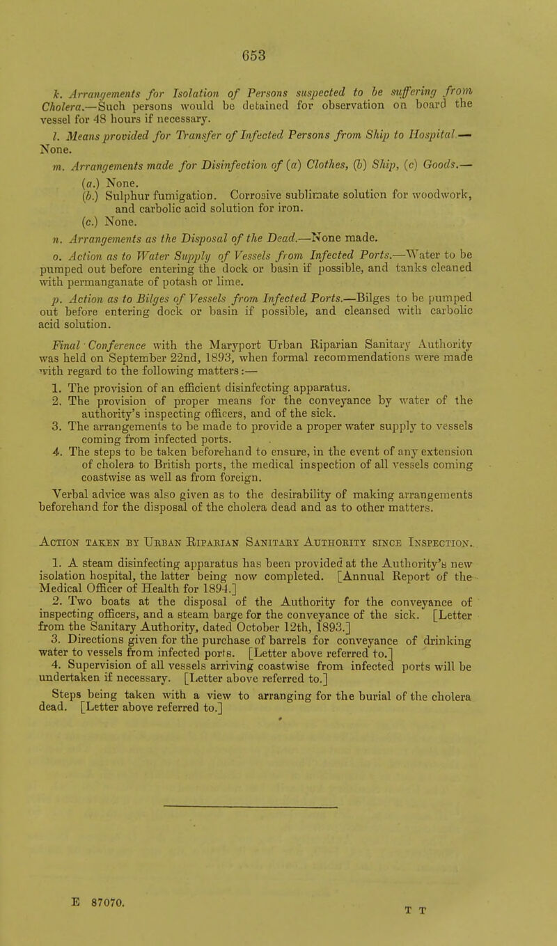 k. Arranrjements for Isolation of Persons suspected to be mffcring from Cholera.—Such persons would be detained for observation on board the vessel for 48 hours if necessary. I. Means provided for Transfer of Infected Persons from Ship to Hospital—- None. ?». Arrangements made for Disinfection of (a) Clothes, (6) Ship, (c) Goods,— (a.) None, (6.) Sulphur fumigation. Corrosive sublimate solution for woodwork, and carbolic acid solution for iron, (c.) None. n. Arrangements as the Disposal of the Dead.—None made. 0. Action as to Water Supply of Vessels from Infected Ports.—Water to be pumped out before entering the dock or basin if possible, and tanks cleaned with permanganate of potash or lime. p. Action as to Bilges of Vessels from Infected Ports.—BUges to be pumped out before entering dock or basin if possible, and cleansed with carbolic acid solution. Final ■ Conference ^vith the Maryport Urban Riparian Sanitary Authority was held on September 22nd, 1893, when formal recommendations were made ■!vith regard to the following matters:— 1. The provision of an efficient disinfecting apparatus. 2. The provision of proper means for the conveyance by water of the authority's inspecting officers, and of the sick. 3. The arrangements to be made to provide a proper water supply to vessels coming from infected ports. 4. The steps to be taken beforehand to ensure, in the event of any extensi(m of cholera to British ports, the medical inspection of all vessels coming coastwise as well as from foreign. Verbal ad^ace was also given as to the desirability of making arrangements beforehand for the disposal of the cholera dead and as to other matters. Action taken by Ueban Riparian Sanitaey Atjthokitt since Inspection.. 1. A steam disinfecting apparatus has been provided at the Authority'b new isolation hospital, the latter being now completed. [Annual Report of the Medical Officer of Health for 1894.] 2. Two boats at the disposal of the Authority for the conveyance of inspecting officers, and a steam barge for the conveyance of the sick. [Letter from the Sanitary Authority, dated October 12th, 1893.] 3. Directions given for the purchase of barrels for conveyance of drinking water to vessels from infected ports. [Letter above referred to.] 4. Supervision of all vessels arriving coastwise from infected ports will be undertaken if necessary. [liCtter above referred to.] Steps being taken with a view to arranging for the burial of the cholera dead. [Letter above referred to.] E 87070. T T