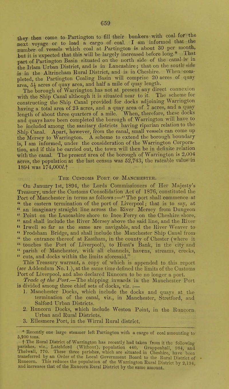 they then come to Partington to fill their bunkers with coal for the next voyage or to load a cargo of coal. I am informed that the nmnber of vessels which coal at Partington is about 30 per month, but it is expected that this will be largely increased before long.* That pai't of Partington Basin situated on the north side of the canal is in the Irlam Urban District, and is in Lancashire; that on the south side is in the Altrincham Rural District, and is in Cheshire. When'com- pleted, the Partington Coaling Basin will comprise 20 acres of quay area, 5^ acres of quay area, and half a mile of quay length. The borough of Warrington has not at present any direct connexion with the Ship Canal although it is situated near to it. The scheme for constructing the Ship Canal provided for docks adjoining Warrington having a total area of 23 acres, and a quay area of 7 acres, and a quay length of about three quarters of a mile. When, therefore, these docks and quays have been completed the borough of Warrington will have to be included among the sanitary districts having riparian relation to the Ship Canal. Apart, however, from the canal, small vessels can come up the Mersey to Warrington. A scheme to extend the borough boundary is, I am informed, under the consideration of the Warrington Corpora- tion, and if this be carried out, the town will then be in definite relation with the canal. The present area of the borough of Warrington is 2,004 acres, the population at the last census was 52,743, the rateable value in 1894 was l74,000Z.t The Customs Port of Manchester. On January 1st, 1894, the Lords Commissioners of Her Majesty's Treasury, under the Customs Consolidation Act of 1876, constituted the Port of Manchester in terms as follows :— The port shall commence at the eastern termination of the port of Liverpool; that is to say, at an imaginary straight line across the Hiver Mersey from Dungeon Point on the Lancashire shore to Ince Ferry on the Cheshire shore, and shall include the River Mersey above the said line, and the River *' Irwell so far as the same are navigable, and the River Weaver to Frodsham Bridge, and shall include the Manchester Ship Canal from the entrance thereof at Eastham, in the county of Chester (wliere it *' touches the Port of Liverpool), to Hunt's Bank, in the city and parish of Manchester, with all channels, havens, streams, creeks, cuts, and docks within the limits aforesaid. This Treasury warrant, a copy of which is appended to this report {see Addendum No. 1.), at the same time defined the limits of the Customs Port of Liverpool, and also declared Runcorn to be no longer a port. Trade oj the Port.—The shipping inwards in the Manchester Port is divided among three chief sets of docks, viz. :— 1. Manchester Docks, which include the docks and quays at the termination of the canal, viz., in Manchester, Stretford, and Salford Urban Districts. 2. Runcorn Docks, which include Weston Point, in the Runcorn Urban and Rural Districts. 3. EUesmere Port, in the Wirral Rural district. * Recently one large steamer left Partington with a cargo of coal ainouutinff to 5,200 tons. t The Rural District of Warrington has recently had taken from it the following parishes, viz., Latchford (Without), population 440, Grappenhall, 5)84, and Thelwall, 770. These three parishes, which are situated in Cheshire, have' been transferred by an Order of the Local Government Board to the Rural District of • Runcorn. This reduces the population of the Warrington Rural District by 2,194 and increases that of the Runcorn Rural District by the same amount. ' '