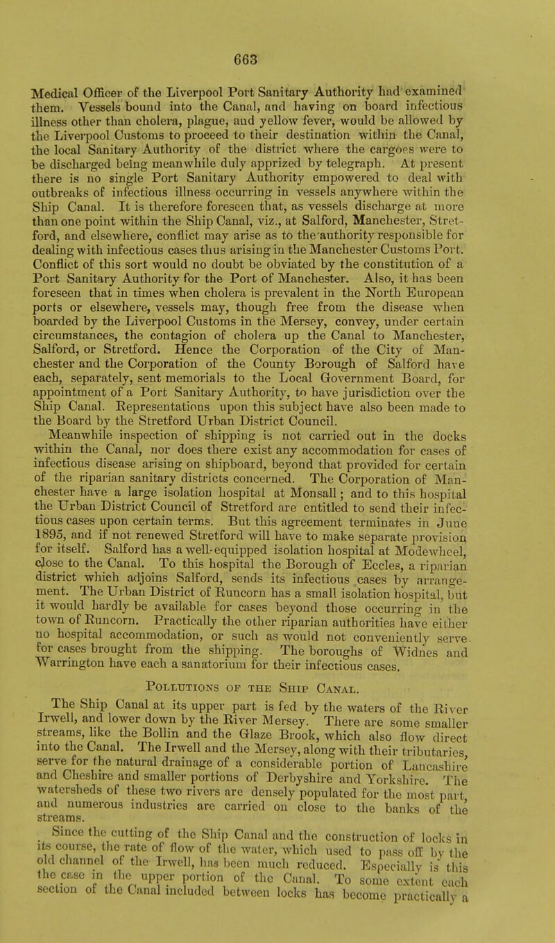 Medical Officer of the Liverpool Port Sanitary Authority had' examined them. Vessels bound into the Canal, and having on Ijoard infectious illness other than cholera, plague, and yellow fever, would be allowed by the Liverpool Customs to proceed to their destination witliin the Canal, the local Sanitary Authority oP the district where the cargoes were to be discharged being meanwhile duly apprized by telegraph. At present there is no single Port Sanitary Authority empowered to deal with outbreaks of infectious illness occurring in vessels anywhere within the Ship Canal. It is therefore foreseen that, as vessels discharge at more than one point within the Ship Canal, viz., at Salford, Manchester, Stret - ford, and elsewhere, conflict may arise as to the'authority responsible for dealing with infectious cases thus arising in the Manchester Customs Port. Conflict of this sort would no doubt be obviated by the constitution of a Port Sanitary Authority for the Port of Manchester. Also, it has been foreseen that in times when cholera is prevalent in the North European ports or elsewhere, vessels may, though free from the disease when boarded by the Liverpool Customs in the Mersey, convey, under certain circumstances, the contagion of cholera up the Canal to Manchester, Salford, or Stretford. Hence the Corporation of the City of Man- chester and the Corporation of the County Borough of Salford have each, separately, sent memorials to the Local Government Board, for appointment of a Port Sanitary Authority, to have jurisdiction over the Ship Canal. Kepresentations upon this subject have also been made to the Board by the Stretford Urban District Council. Meanwhile inspection of shipping is not carried out in the docks within the Canal, nor does there exist any accommodation for cases of infectious disease arising on shipboard, beyond that provided for certain of the riparian sanitary districts concerned. The Corporation of Man- chester have a large isolation hospital at Monsall; and to this hospital the Urban District Council of Stretford are entitled to send their infec- tious cases upon certain terms. But this agreement terminates in June 1895, and if not renewed Stretford will have to make separate provision for itself. Salford has a well-equipped isolation hospital at Modewheel, cjose to the Canal. To this hospital the Borough of Eccles, a riparian district which adjoins Salford, sends its infectious cases by arrange- ment. The Urban District of Euncorn has a small isolation hospital, but it would hardly be available for cases beyond those occurring in the town of Runcorn. Practically the other riparian authorities have either no hospital accommodation, or such as would not conveniently serve, for cases brought from the shipping. The boroughs of Widnes and Warrington have each a sanatorium for their infectious cases. Pollutions op the Ship Canal. The Ship Canal at its upper part is fed by the waters of the River Irwell, and lower down by the River Mersey. There are some smaller streams, like the Bollin and the Glaze Brook, which also flow direct into the Canal. The Irwell and the Mersey, along with their tributaries serve for the natural drainage of a considerable portion of Lancashire and Cheshire and smaller portions of Derbyshire and Yorkshire. The watersheds of these two rivers arc densely populated for the most part and numerous industries are carried on close to the banks of the streams. Since the cutting of the Ship Canal and the construction of locks in Its course, the rate of flow of the water, which used to pass off by the old channel of the Irwell, has been much reduced. Especially is this the case m the upper portion of the Canal. To some extent each section of the Canal included between locks has become practically a