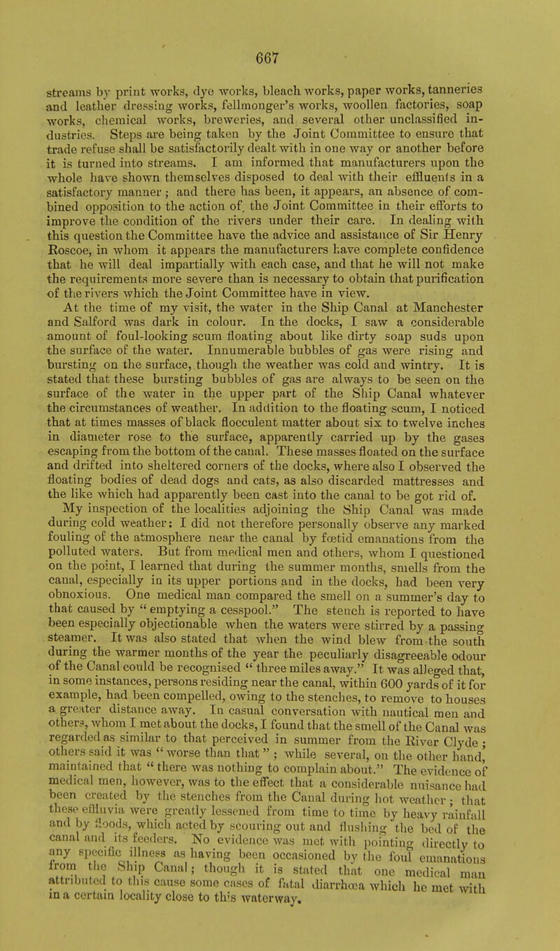 streams by print works, dye works, bleach works, paper works, tanneries and leather dressing works, fellmonger's works, woollen factories, soap works, chemical works, breweries, and several other unclassified in- dustries. Steps are being taken by the Joint Committee to ensure that trade refuse shall be satisfactorily dealt with in one way or another before it is turned into streams. I am informed that manufacturers upon the whole have shown themselves disposed to deal with their efl9.uenls in a satisfactory manner ; and there has been, it appears, an absence of com- bined opposition to the action of the Joint Committee in their efforts to impi'ove the condition of the rivers under their care. In dealing with this question the Committee have the advice and assistance of Sir Henry Roscoe, in whom it appears the manufacturers have complete confidence that he will deal impartially with each case, and that he will not make the requirements more severe than is necessary to obtain that purification of the rivers which the Joint Committee have in view. At the time of my visit, the water in the Ship Canal at Manchester and Salford was dark in coloui*. In the docks, I saw a considerable amount of foul-looking scum floating about like dirty soap suds upon the surface of the water. Innumerable bubbles of gas were rising and bursting on the surface, though the weather was cold and wintry. It is stated that these bursting bubbles of gas are always to be seen on the surface of the water in the upper part of the Ship Canal whatever the circumstances of weather. In addition to the floating scum, I noticed that at times masses of black flocculent matter about six to twelve inches in diameter rose to the surface, apparently carried up by the gases escaping from the bottom of the canal. These masses floated on the surface and drifted into sheltered corners of the docks, where also I observed the floating bodies of dead dogs and cats, as also discarded mattresses and the like which had apparently been cast into the canal to be got rid of. My inspection of the localities adjoining the Ship Canal was made during cold weather: I did not therefore personally observe any marked fouling of the atmosphere near the canal by foetid emanations from the polluted waters. But from medical men and others, whom I questioned on the point, I learned that during the summer months, smells from the canal, especially in its upper portions and in the docks, had been very obnoxious. One medical man compared the smell on a summer's day to that caused by  emptying a cesspool. The stench is reported to have been especially objectionable when the waters were stirred by a passino- steamer. It was also stated that when the wind blew from the south during the warmer months of the year the peculiarly disagreeable odour of the Canal could be recognised <' three miles away. It was alleged that, in some instances, persons residing near the canal, within 600 yards of it for example, had been compelled, owing to the stenches, to remove to houses a greater distance away. In casual conversation with nautical men and other?, whom I met about the docks, I found that the smell of the Canal was regarded as similar to that perceived in summer from the River Clyde • others said it was worse than that  ; while several, on the other hand' maintained that « there was nothing to complain about. The evidence of medical men, however, was to the effect that a considerable nuisance had been created by the stenches from the Canal during hot weather ; that these elUuvia were greatly lessened from time to time by heavy rainfall and by floods, which acted by scouring out and flushing the bed of the canal and its feeders. No evidence was mot with pointing directly to any specific illness as having been occasioned by the foul emanations trom the Ship Canal; though it is stated that one medical man attributed to this cause some cases of fatal diarrhoea which he met with in a certain locality close to this waterway.