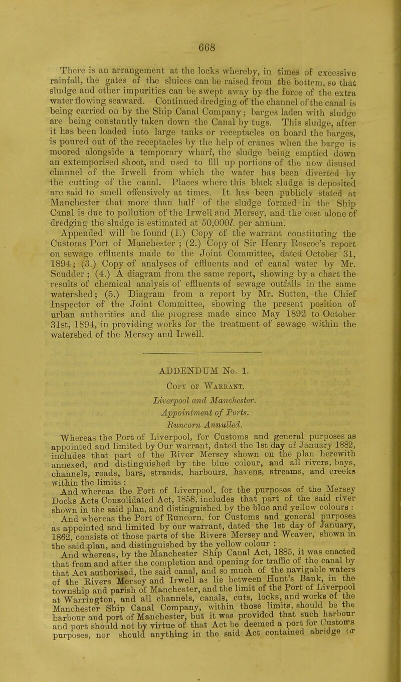 There is an arrangement at the locks whereby, in times of excessive rainfall, the gates of tlie sluices can be raised from the bottom, so that sludge and other impurities can be swept away by the force of the extra water flowing seaward. Continued dredging of the channel of the canal is being carried on by the Ship Canal Company; bui-ges laden with sludge are being constantly taken down the Canal by tugs. This sludge, after it has been loaded into large tanks or receptacles on board the barges, is poured out of the receptacles by the help of cranes when the barge is moored alongside a temporary wharf, the sludge being emptied down an extemporised shoot, and used to fill up portions of the now disused channel of the Irwell from which the water has been diverted by the cutting of the canal. Places where this black sludge is deposited are said to smell offensively at times. It has been publicly stated at Manchester that more than half of the sludge formed in the Ship Canal is due to pollution of the Irwell and Mersey, and the cost alone of dredging the sludge is estimated at 50,000/. per annum. Appended will be found (1.) Copy of the Avarraut constituting the Customs Port of Manchester ; (2.) Copy of Sir Henry Eoscoe's report on sewage effluents made to the Joint Committee, dated October 31, 189-i; (3.) Copy of analyses of efiiuents and of canal water by Mr. Scudder ; (4.) A diagram from the same report, showing by a chart the results of chemical analysis of effluents of sewage outfalls in the same watershed; (5.) Diagi'am from a report by Mr. Sutton, the Chief Inspector of the Joint Committee, showing the present position of urban authorities and the progress made since May 1892 to October 31st, 1894, in providing works for the treatment of sewage within the watershed of the Mersey and Irwell. ADDENDUM No. 1. Copt of Warrant. Liverpool and Manchester. Appointment of Forts. Buncorn Annulled. Whereas the Port of Liverpool, for Customs and general purposes as appointed and limited by Our warrant, dated the 1st day of January 1882, includes that part of the Elver Mersey shown on the plan herewith annexed, and distinguished by the blue colour, and all rivers, bays, channels, roads, bars, strands, harbours, havens, streams, and creeks within the limits : And whereas the Port of Liverpool, for the purposes of the Mersey Docks Acts Consolidated Act, 1858, includes that part of the said river shown in the said plan, and distinguished by the blue and yellow colours : And whereas the Port of Euncorn, for Customs and general purposes as appointed and limited by our warrant, dated the Isfc day of January, 1862, consists of those parts of the Elvers Mersey and Weaver, shown m the said .plan, and distinguished by the yellow colour : And whereas, by the Manchester Ship Canal Act, 1886, it was enacted that from and after the completion and opening for traffic of the canal by that Act authorised, the said canal, and so much of the navigable waters of the Elvers Mersey and Irwell aa lie between Hunt s Bank, m the township and parish of Manchester, and the limit of the Port of Liverpool at Warrington, and all channels, canals, cuts, locks, and works ot the Manchester Ship Canal Company, Avithin those limits, should be the harbour and port of Manchester, but it was provided that such harbour and port should not by virtue of that Act be deemed a port for Customs purposes, nor should anything in the said Act contained abridge or