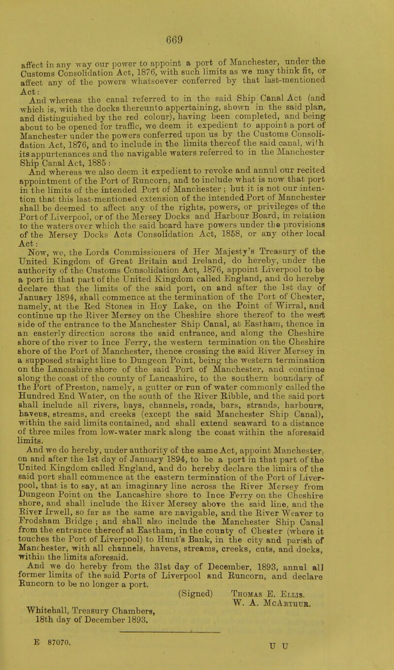 affect in any Avay our i:)Ower to appoint a port of Manchester, under the Customs Consolidation Act, 1876, with such limits as we may think fit, or affect any of the powers whatsoever conferred by that last-mentioned Act: And whereas the canal referred to in the said Ship Canal Act (and which is, with the docks thereunto appertaining, shown in the said plan, and distinguished by the red colour), having been completed, and being about to be opened for traflfic, we deem it expedient to appoint a port of Manchester under the powers conferred upon us by the Customs Consoli- dation Act, 1876, and to include in the limits thereof the said canal, wi'h its appurtenances and the navigable waters referred to in the Manchester Ship Canal Act, 1885 : And whereas we also deem it expedient to revoke and annul our recited appointment of the Port of Euncorn, and to include what is now that port in the limits of the intended Port of Manchester ; but it is not our inten- tion that this last-mentioned extension of the intended Port of Manchester shall be deemed to affect any of the rights, powers, or privileges of the Port of Liverpool, or of the Mersey Docks and Harbour Board, in relation to the waters over which the said board have powers under the provisions of the Mersey Docks Acts Consolidation Act, 1858, or any other local Act: Now, we, the Lords Commissioners of Her Majesty's Treasury of the United Kingdom of Great Britain and Ireland, do hereby, under the authority of the Customs Consolidation Act, 1876, appoint Liverpool to be a port in that part of the United Kingdom called England, and do hereby declare that the limits of the said port, on and after the 1st day of January 1894, shall commence at the termination of the Port of Chester, namely, at the Eed Stones in Hoy Lake, on the Point of Wirral, and continue up the EiA^er Mersey on the Cheshire shore thereof to the west side of the entrance to the Manchester Ship Canal, at Eastham, thence in an easterly direction across the said entrance, and along the Cheshire shore of the river to Ince Ferry, the western termination on the Cheshire shore of the Port of Manchester, thence crossing the said Eiver Mersey in a supposed straight line to Dungeon Point, being the western termination on the Lancashire shore of the said Port of Manchester, and continue along the coast of the county of Lancashire, to the southern boundary of the Port of Preston, namely, a glitter or run of water commonly called the Hundred End Water, on the south of the River Kibble, and the said port shall include all rivers, bays, channels, roads, bars, strands, harbours, havens, streams, and creeks (except the said Manchester Ship Canal), within the said limits contained, and shall extend seaward to a distance of three miles from low-water mark along the coast within the aforesaid limits. And we do hereby, under authority of the same Act, appoint Manchester, on and after the 1st day of January 1894, to be a port in that part of the United Kingdom called England, and do hereby declare the limits of the said port shall commence at the eastern termination of the Port of Liver- pool, that is to say, at an imaginary line across the River Mersey from Dungeon Point on the Lancashire shore to Ince Ferry on the Cheshire shore, and shall include the River Mersey above the said line, and the Eiver Irwell, so far as the same are navigable, and the River Weaver to Frodshatn Bridge ; and shall also include the Manchester Ship Canal from the entrance thereof at Eastham, in the county of Chester (where it touches the Port of Liverpool) to Hunt's Bank, in the city and parish of Manchester, with all channels, havens, streams, creeks, cuts, and docks, ■within the limits aforesaid. And we do hereby from the 31st day of December, 1893, annul all former limits of the suid Ports of Liverpool and Runcorn, and declare Euncorn to be no longer a port. (Signed) Thomas E. Ellis. Whitehall, Treasury Chambers, 18th day of December 1893. W. A. McAktuuk. E 87070. U U