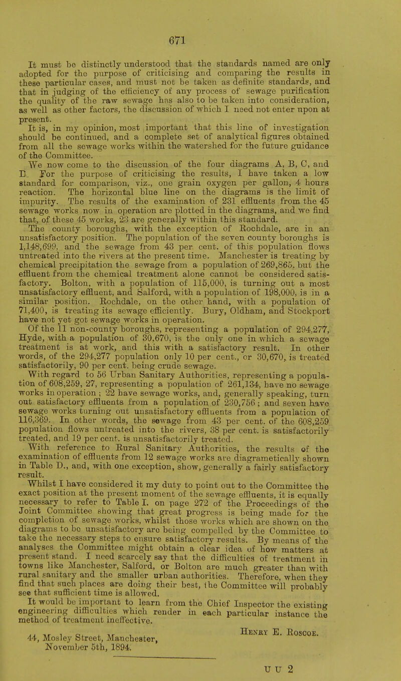 It must bo distinctly understood that the standards named are only adopted for the purpose of criticising and comparing the results in these particular cases, and must not be taken as definite standards, and that in judging of the efficiency of any process of sewage purification the quality of the raw sewage hns also to be taken into consideration, as well as other factors, the discussion of which I need not enter upon at present. It is, in my opinion, most important that this line of investigation should be continued, and a complete set of analytical figures obtained from all the sewage works within the watershed for the future guidance of the Committee. We now come to the discussion of the four diagrams A, B, C, and D 'For the purpose of criticising the results, I have taken a low standard for comparison, viz., one grain oxygen per gallon, 4 hours reaction. The horizontal blue line on the diagrams is the limit of impurity. The results of the examination of 231 efiSuents from the 45 sewage works now in operation are plotted in the diagrams, and we find that, of these 45 works, 23 are generally within this standard. The county boroughs, with the exception of Rochdale, are in an unsatisfactory position. The population of the seven county boroughs is 1,148,699, and the sewage from 43 per cent, of this population flows untreated into the rivers at the present time. Manchester is treating by chemical precipitation the sewage from a population of 269,865. but the eflluent from the chemical treatment alone cannot be considered satis- factory. Bolton, with a population of 116,000, is turning out a most unsatisfactory effluent, and Salford, with a population of 198,000, is in a similar position. Rochdale, on the other hand, with a population of 71,400, is treating its sewage efficiently. Bury, Oldham, and Stockport have not yet got sewage works in operation. Of the 11 non-county boroughs, i-epresenting a population of 294,277, Hyde, with a population of 30,670, is the only one in which a sewage treatment is at work, and this with a satisfactoiy result. In other words, of the 294,277 population only 10 per cent., or 30,670, is treated satisfactorily, 90 per cent, being crude sewage. With regard to 66 Urban Sanitary Authorities, representing a popula- tion of 608,259, 27, representing a population of 261,134, have no sewage works iu operation ; 22 have sewage works, and, generally speaking, turn out satisfactory effluents from a population of 230,756 ; and seven have sewage works turning out unsatisfactory effluents from a population of 116,369. In other words, the sewage from 43 per cent, of the 608,259. population flows untreated into the rivers, 38 per cent, is satisfactorily treated, and 19 percent, is unsatisfactorily treated. With reference to Rural Sanitary Authorities, the results of the examination of effluents from 12 sewage works are diagrametically shown in Table D., and, with one exception, show, generally a fairly satisfactory result. Whilst I have considered it my duty to point out to the Committee the exact position at the present moment of the sewage effluents, it is equally necessary to refer to Table I. on page 272 of the Proceedings of the Joint Committee showing that great progress is being made for the completion of sewage Avorks, whilst those works which are shown on the diagrams to bo unsatisfactory are being compelled by the Committee to take the necessary steps to ensure satisfactory results. By means of the analyses the Committee might obtain a clear idea of how matters at present stand. I need scarcely say that the difficulties of treatment in towns like Manchester, Salford, or Bolton are much greater than with rural sanitary and the smaller urban authorities. Therefore, when they find that such places are doing their best, ihe Committee will probably see that sufficient time is allowed. It would bo important to learn from the Chief Inspector the existinR engineerjug difficulties which render in each particular instance the method of treatment ineffective. 44, Mosley Street, Manchester, Henky E. Roscoe. November 5th, 1894. U U 2
