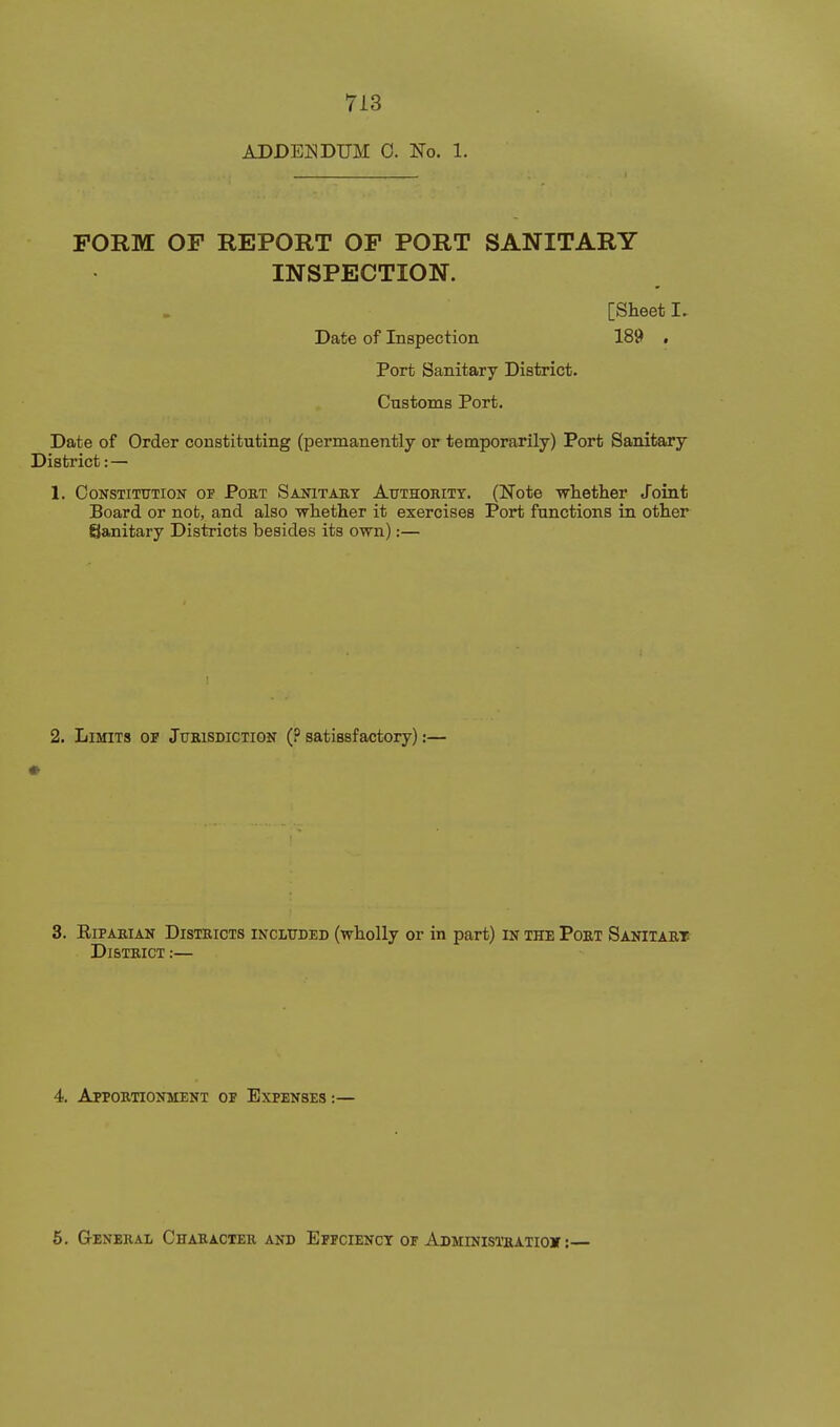 ADDENDUM 0. No. 1. FORM OF REPORT OF PORT SANITARY INSPECTION. [Sheet I. Date of Inspection 189 . Port Sanitary District. Customs Port. Date of Order constituting (permanently or temporarily) Port Sanitary District: — 1. Constitution of Pobt Sanitary AtrTHoniTT. (Note whether Joint Board or not, and also whether it exercises Port functions in other Sanitary Districts besides its own):— 2. Limits of Jubisdiction (? satissfactory):— 3. EiPABiAN Districts included (wholly or in part) in the Pobt Sanitaet DlSTBICT:— 4. Apportionment of Expenses :— 6. GrENEBAL ChAEACTER AND EfFCIENCT OF AdMINIS1'SATI0» :