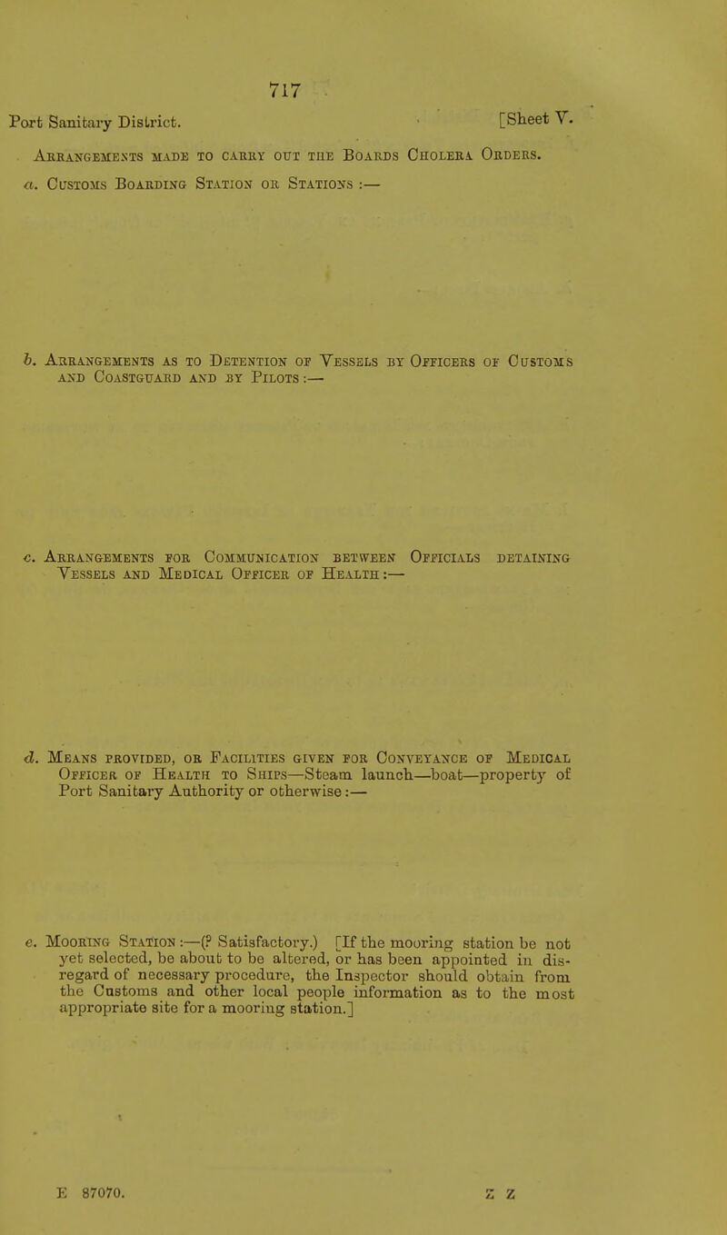 Port Sanitary District. • [Sheet Y. AkEANGEMESTS made to CARHY GUI THE BOARDS OhOLEEA ObDERS. a. Customs Boarding Station or Stations :— b. Arrangements as to Detention of Yessels by Oiticees of Customs AND Coastguard and by Pilots :— c. Arrangements for Communication between Officials detaining Vessels and Medical Officer of Health:— d. Means provided, or Facilities given for Conveyance of Medical Officer of Health to Ships—Steam launcli—boat—property of Port Sanitary Authority or otherwise:— Mooring Station:—(? Satisfactory.) [If the mooring station be not 3'et selected, be about to be altered, or has been appointed in dis- regard of necessary procedure, the Inspector should obtain from the Customs and other local people information as to the most appropriate site for a mooring station.] E 87070. z z