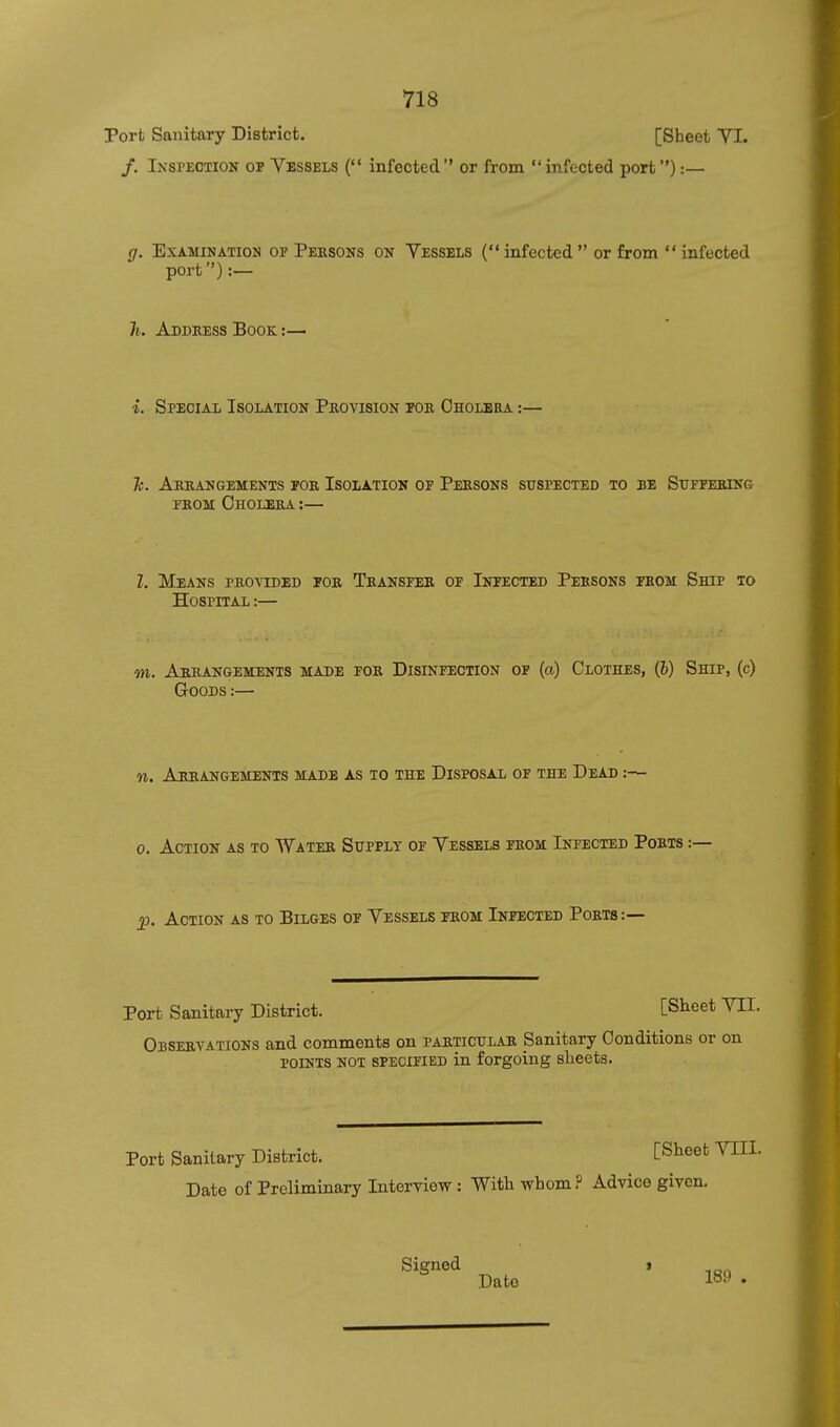 Port Sanitary District. [Sheet YI. /. Inspection or Vessels ( infected or from infected port):— g. Examination of Persons on Yessels ( infected or from infected port):— h. Address Book. :— i. Special Isolation Provision por Cholera :— Tc. Arrangements for Isolation of Persons suspected to be Suffering FROM Cholera :— I. Means provided for Transfer of Infected Persons from Ship to Hospital :— m. Arrangements made for Disinfection of (a) Clothes, (&) Ship, (c) Goods :— n. Arrangements made as to the Disposal of the Dead :— 0. Action as to Water Supply of Vessels from Infected Ports ; ^. Action as to Bilges of Vessels from Infected Ports:— Port Sanitary District. [Slieet VII. Observations and comments on particular Sanitary Conditions or on points not specified in forgoing sheets. Port Sanitary District. C^heet VEIL Date of Preliminary Interview: Witli whom ? Advice given. Signed » Date 189 .