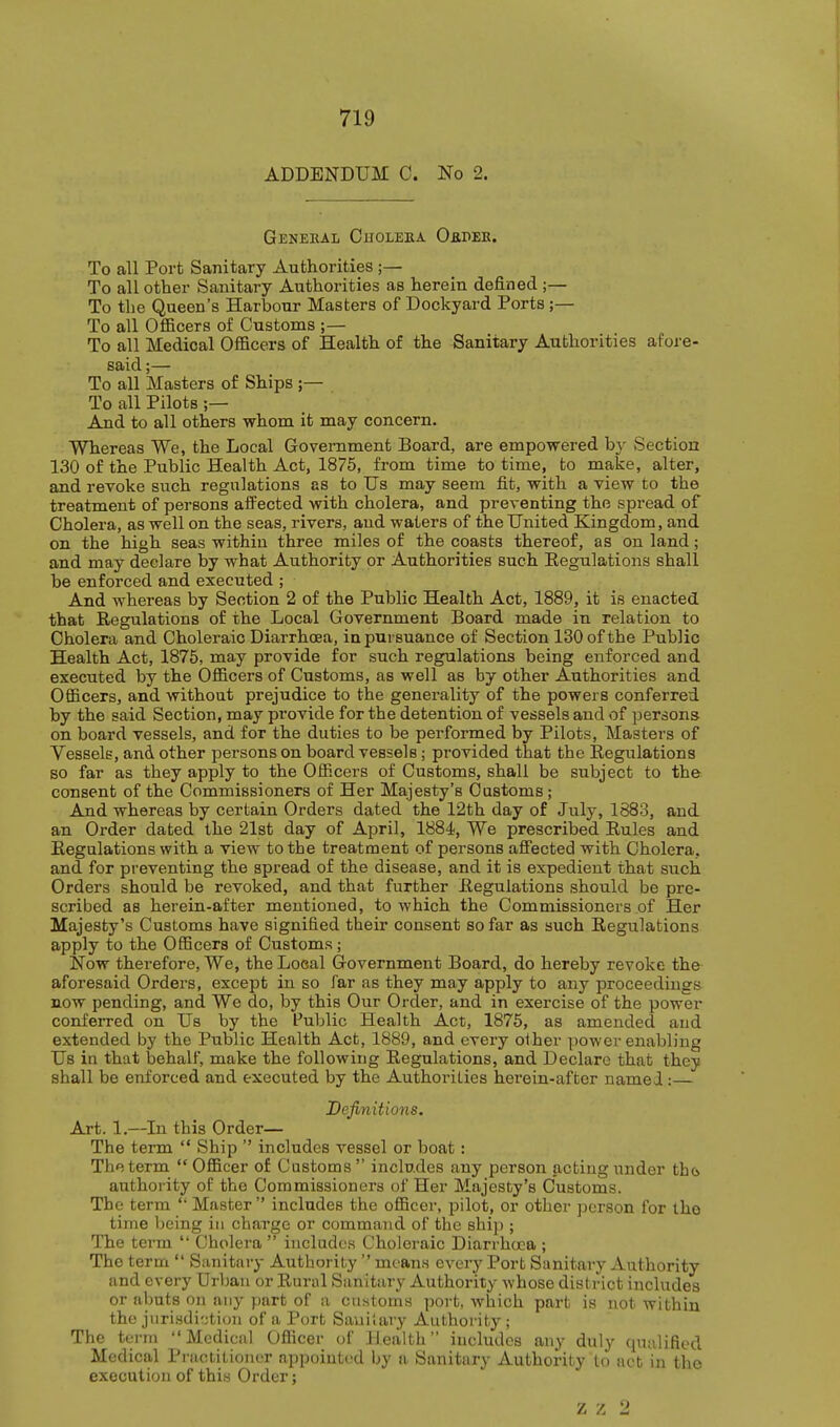 ADDENDUM 0. No 2. GeNEEAL ChOLEEA OfiPEE. To all Port Sanitary Authorities;— To all other Sanitary Authorities as herein defined ;— To the Queen's Harbour Masters of Dockyard Ports;— To all OflBcers of Customs ;— To all Medical Officers of Health of the Sanitary Authorities afore- said;— To all Masters of Ships ;— To all Pilots ;— And to all others whom it may concern. Whereas We, the Local Government Board, are empowered hy Section 130 of the Public Health Act, 1875, from time to time, to make, alter, and revoke such regulations as to Us may seem fit, with a view to the treatment of persons affected with cholera, and preventing the spread of Cholera, as well on the seas, rivers, and waters of the United Kingdom, and on the high seas within three miles of the coasts thereof, as on land; and may declare by what Authority or Authorities such Eegulations shall be enforced and executed ; And whereas by Section 2 of the Public Health Act, 1889, it is enacted that Regulations of the Local Government Board made in relation to Cholera and Choleraic Diarrhoea, in pursuance of Section 130 of the Public Health Act, 1875, may provide for such regulations being enforced and executed by the Officers of Customs, as well as by other Authorities and Officers, and without prejudice to tlae generality of the powers conferred by the said Section, may provide for the detention of vessels and of persons on board vessels, and for the duties to be performed by Pilots, Masters of Vessels, and other persons on board vessels; provided that the Regulations so far as they apply to the Off.cers of Customs, shall be subject to the consent of the Commissioners of Her Majesty's Customs; And whereas by certain Orders dated the 12th day of July, 1883, and an Order dated the 21st day of April, 1884, We prescribed Rules and Regulations with a view to the treatment of persons affected with Cholera, and for preventing the spread of the disease, and it is expedient that such Orders should be revoked, and that further Regulations should be pre- scribed as herein-after mentioned, to which the Commissioners of Her Majesty's Customs have signified their consent so far as such Regulations apply to the Officers of Customs; Now therefore, We, the Local Government Board, do hereby revoke the aforesaid Orders, except in so far as they may apply to any proceedings now pending, and We do, by this Our Order, and in exercise of the power conferred on Us by the Public Health Act, 1875, as amended and extended by the Public Health Act, 1889, and every other power enabling Us in that behalf, make the following Regulations, and Declare that they shall be enforced and executed by the Authorities herein-after namei:— Definitions. Art. 1.—In this Order— The term Ship includes vessel or boat: The term Officer of Customs includes any person acting under tho authority of the Commissioners of Her Majesty's Customs. The term Master includes the officer, pilot, or other person for the time being in charge or command of the ship ; The term Cholera includes Choleraic Diarrhoea ; The term Sanitary Authority mean.s every Port Sanitary Authority and every Urban or Rural Sanitary Authority whose district includes or abuts on any part of a cnstoms port, which part is not within the jnri.sdi:jtion of a Port Sauiiary Authority ; The term Medical Officer of Health includes any duly qualified Medical Practitioner appointed by a Sanitary Authority to act in the execution of thi« Order; z z 2