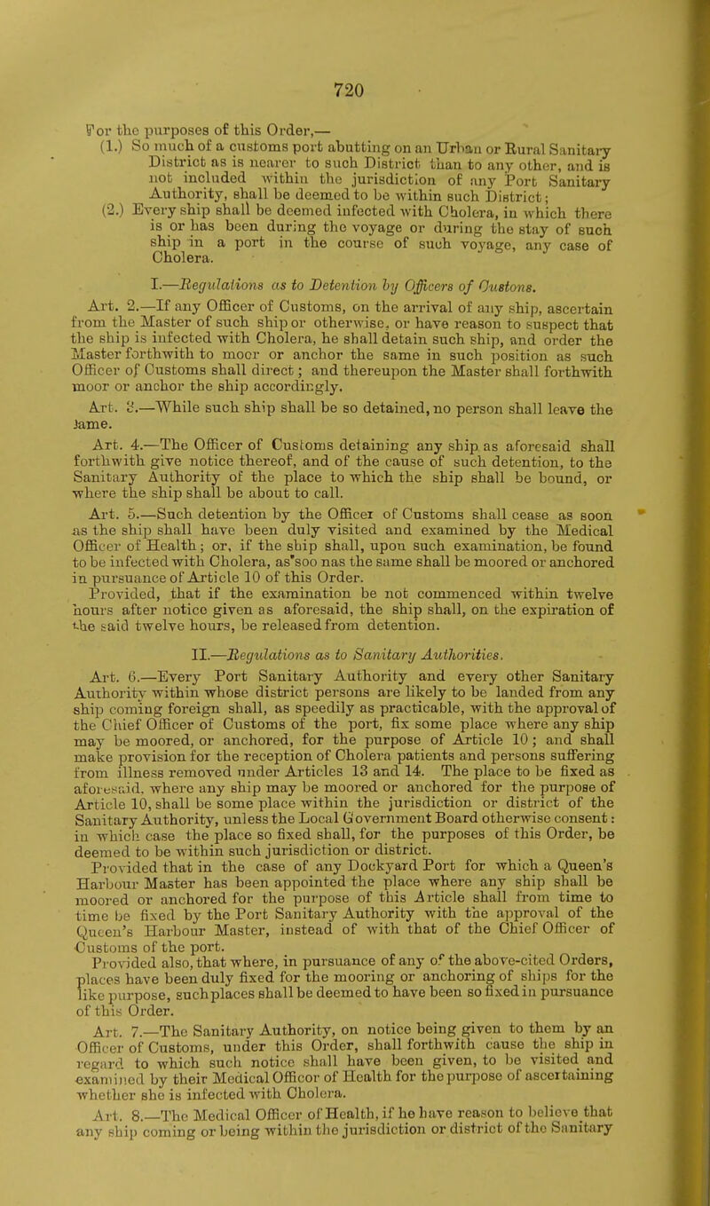 ^ov the purposes of this Order,— (1.) So inuch of a customs port abutting on an Urliau or Rural Sanitary District as is nearer to such District than to any other, and is not included within the jurisdiction of any i?ort Sanitary Authority, shall be deemed to be within such District; (2.) Every ship shall be deemed infected with Cholera, in which there is or has been during the voyage or during the stay of such ship in a port in the course of such voyage, any case of Cholera. I.—Regulations as to Detention by Officers of Ouetons. Art. 2.—If any Officer of Customs, on the arrival of any ship, ascertain from the Master of such ship or otherwise, or have reason to suspect that the ship is infected with Cholera, he shall detain such ship, and order the Jlaster forthwith to moor or anchor the same in such position as such Officer of Customs shall direct; and thereupon the Master shall forthwith moor or anchor the ship accordingly. Art. 'd.—While such ship shall be so detained, no person shall leave the Jame. Art. 4.—The Officer of Customs detaining any ship as aforesaid shall forthwith give notice thereof, and of the cause of such detention, to the Sanitary Authority of the place to which the ship shall be bound, or where the ship shall be about to call. Art. 6.—Such detention by the Officer of Customs shall cease as soon xis the ship shall have been duly visited and examined by the Medical Officer of Health; or, if the ship shall, upon such examination, be found to be infected with Cholera, as'soo nas the same shall be moored or anchored in pursuance of Article 10 of this Order. Provided, that if the examination be not commenced within twelve hours after notice given as aforesaid, the ship shall, on the expiration of t-he saicl twelve hours, be released from detention. II.—Regulations as to Sanitary Authorities. Art. 6.—Every Port Sanitary Authority and every other Sanitary Authority within whose district persons are likely to be lauded from any ship coming foreign shall, as speedily as practicable, with the approval of the Chief Officer of Customs of the port, fix some place where any ship may be moored, or anchored, for the purpose of Article 10 ; and shall make provision for the reception of Cholera patients and persons suffering from illness removed under Articles 13 and 14. The place to be fixed as aforesaid, where any ship may be moored or anchored for the purpose of Article 10, shall be some place within the jurisdiction or district of the Sanitary Authority, unless the Local G overnment Board otherwise consent: in whicli case the place so fixed shall, for the purposes of this Order, be deemed to be within such jurisdiction or district. Provided that in the case of any Dockyard Port for which a Queen's Harbour Master has been appointed the place where any ship shall be moored or anchored for the purpose of this A rticle shall from time to time be fixed by the Port Sanitary Authority with the approval of the Queen's Harbour Master, iustead of with that of the Chief Officer of Customs of the port. Provided also, that where, in pursuance of any o* the above-cited Orders, places have been duly fixed for the mooring or anchoring of ships for the like purpose, such places shall be deemed to have been so fixed in pursuance of this Order. Art. 7.—The Sanitary Authority, on notice being given to them by an Officer of Customs, under this Order, shall forthwith cause the ship in regard to which such notice shall have been given, to be visited and examijied by their Medical Officer of Health for the purpose of ascertaining whether she is infected with Cholera. Art. 8. The Medical Officer of Health, if he have reason to believe that any ship coming or being within tlie jurisdiction or district of the Sanitary