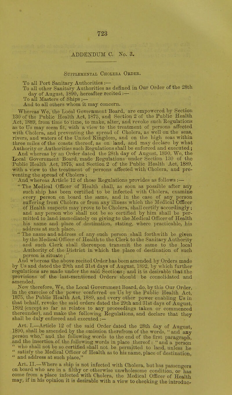 ADDENDUM C. No. 3. Supplemental Cholera Oedeb. To all Port Sanitary Authorities :— To all other Sanitary Authorities as defined in Our Order of the 28th day of August, 1890, hereafter recited :— To all Masters of Ships ;— And to all others whom it may concern. Whereas We, the Local Government Board, are empowered by Section 130 of the Public Health Act, 1875, and Section 2 of the Public Health Act, 1889, from time to time, to make, alter, and revoke such Eegulations as to Us may seem fit, with a view to the treatment of persons aS'ected with Cholera, and preventing the spread of Cholera, as well on the sea.s, rivers, and waters of the United Kingdom, and on the high seas within three miles of the coasts thereof, as on land, and may declare by what Authority or Authorities such Eegulations shall be enforced and executed; And whereas by an Order dated the 28th day of August, 1890, We, the Local Government Board, made Eegulations under Section 130 of the Public Health Act, 1876, and Section 2 of the Public Health Act, 1889, with a view to the treatment of persons affected with Cholera, and pre- venting the spread of Cholera ; And whereas Article 12 of chose Eegulations provides as follows :— The Medical Officer of Health shall, as soon as possible after any such ship has been certified to be infected with Cholera, examine every person on board the same, and in the case of any person suffering from Cholera or from any illness which the Medical Officer of Health suspects may prove to be Cholera, shall certify accordingly; and any person who shall not be so certified by him shall be per- mitted to land immediately on giving to the Medical Officer of Health his name and place of destination, stating, where practicable, his address at such place. The name and address of any such person shall forthwith be given by the Medical Officer of Health to the Clerk to the Sanitary Authority and such Clerk shall thereupon transmit the same to the local Authority of the District in which the place of destination of such person is situate ; And whereas the above recited Order has been amended by Orders made by Us and dated the 29th and 31st days of August, 1892, by which further regulations are made under the said Sections; and it is desirable that the provisions of the last-mentioned Orders should be consolidated and amended. Now therefore. We, the Local Government Board, do, by this Our Order, in the exercise of the power conferred on Us by the Public Health Act, 1875, the Public Health Act, 1889, and every other power enabling Us in that behalf, revoke the said orders dated the 29th and Slst days of August, 1892 (except so far as relates to any proceedings taken or commenced thereunder), and make the following Eegulations, and declare that they shall be duly enforced and executed :— Art. I.—Article 12 of the said Order dated the 28th day of August, 1890, shall bo amended by the omission therefrom of the words, and any person who, and the following words to the end of the first paragraph, and the insertion of the following words in place thereof: and a person who shall not be so certified shall not be permitted to land, unless he satisfy the Medical Officer of Health as to his name, place of destination, and address at such place. Art. II.—Where a ship is not infected with Cholera, but has passengers on board who are in a filthy or otherwise unwholesome condition, or has come from a place infected with Cholera, tlio Medical Officei- of Health may, if in his opinion it is desirable with a view to checking the introduc-