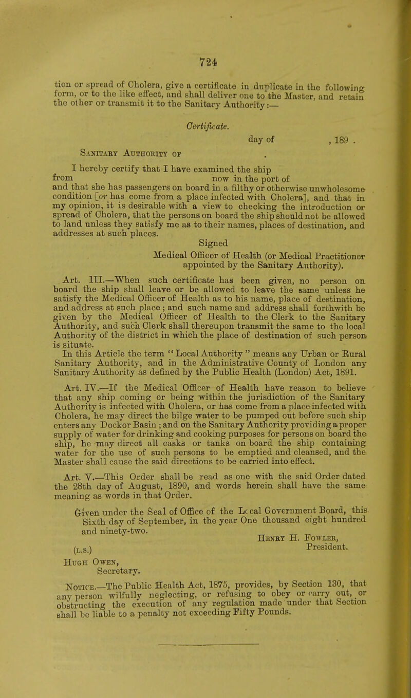 tion or spvcaci of Cholera, give a certificate in dur>licate in the following: form, or to the like effect, and shall deliver one to the Master, and retain the other or transmit it to the Sanitary Authority: Certificate. day of , 189 . Sanit^vry Authority op I hereby certify that I have examined the ship from now in the port of and that she has passengers on board in a filthy or otherwise unwholesome condition [or has come from a place infected with Cholera], and that in my opinion, it is desirable with a view to checking the introduction or spread of Cholera, that the persons on board the ship should not be allowed to land unless they satisfy me as to their names, places of destination, and addresses at such places. Signed Medical Officer of Health (or Medical Practitioner appointed by the Sanitary Authority). Art. III.—When such certificate has been given, no person on board the ship shall leave or be allowed to leave the same unless he satisfy the Medical Ofiicer of Health as to his name, place of destination, and address at such place ; and such name and address ahall forthwith be given by the Medical Officer of Health to the Clerk to the Sanitary Authority, and such Clerk shall thereupon transmit the same to the local Authority of the district in which the place of destination of such person is situate. In this Article the term  Local Authority  means any Urban or Eural Sanitary Authority, and in the Administrative County of London any Sanitary Authority as defined by the Public Health (London) Act, 1891. Art. IV.—If the Medical Officer of Health have reason to believe that any ship coming or being within the jurisdiction of the Sanitary Authority is infected with Cholera, or has come from a place infected with Cholera, he may direct the bilge water to be pumped out before such ship enters any Dockor Basin ; and on the Sanitary Authority providing a proper supply of water for drinking and cooking purposes for persons on board the ship, he may direct all casks or tanks on board the ship containing water for the use of such persons to be emptied and cleansed, and the Master shall cause the said directions to be carried into effect. Art. Y.—This Order shall be read as one with the said Order dated the 28th day of August, 1890, and words herein shall have the same meaning as words in that Order. Griven under the Seal of Office of the Lc cal Government Board, this Sixth day of September, in the year One thousand eight hundred and ninety-two. Henbt H. Fowler, g ^ President. Hugh Owen, Secretary. Notice.—The Public Health Act, 1875, provides, by Section 130, that any person wilfully neglecting, or refusing to obey or rarry out, or obstructing the execution of any regulation made under that Section shall be liable to a penalty not exceeding Fifty Pounds.