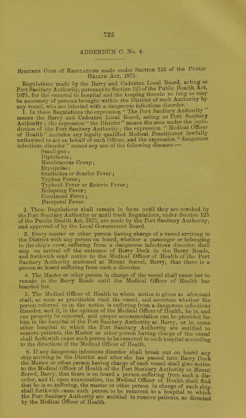 ADDENDUM 0. No. 4. Specimen Code of Eegulations made under Section 125 of the Public Health Act, 1875. Eegulations made by the Barry and Oadoxton Local Board, acting as Port Saoiitary Authority, pursuant to Section 125 of the Public Health Act, 1875, for the removal to hospital and the keeping therein so long as may be necessary of persons brought within the District of such Authority by any vessel, who are infected with a dangerous infectious disorder. _ 1. In these Eegulations the expression The Port Sanitary Authority means the Barry and Oadoxton Local Board, acting as Port Sanitary Authority ; the expression the District means the area under the mris- diction of the Port Sanitary Authority; the expression Medical Officer of Health includes any legally qualified Medical Practitioner lawfully authorised to act on behalf of such Officer, and the expression dangerous infections disorder means any one of the following diseases :— Small-po.t; Diphtheria; Membranous Croup ; Erysipelas; Scarlatina or Scarlet Fever; Typhus Fever; Typhoid Fever or Enteric Fever; Eelapsing Fever; Continued Fever; Pueiperal Fever. 2. These Eegulations shall remain in force until they are revoked by the Port Sanitary Authority or until fresh Eegulations, under Section 125 of the Public Health Act, 1876, are made by the Port Sanitary Authority, and approved of by the Local Government Board. 3. Every master or other person having charge of a vessel arriving in the District with any person on board, whether a passenger or belonging to the ship's crew, suffering from a dangerous infectious disorder, shall stop on arrival off the entrance of Barry Dock in the Barry Eoads, and forthwith send notice to the Medical Officer of Health of the Port Sanitary Authority stationed at Mount Sorrel, Barry, that there is a person on board suffering from such a disorder. 4. The Master or other person in charge of the vessel shall cause her to remain in the Barry Eoads until the Medical Officer of Health has boarded her. 5. The Medical Officer of Health to whom notice is given as aforesaid shall, as soon as practicable visit the vessel, and ascertain whether the person referred to in the notice is suffering from a dangerous infectious disorder, and if, in the opinion of the Medical Officer of Health, he is, and can properly be removed, and proper accommodation can be provided for him in the hospital of the Port Sanitary Authority at Barry, or in some other hospital to which the Port Sanitary Authority are entitled to remove patients, the Master or other person having charge of the vessel shall forthwith cause such person to be removed to such hospital according to the directions of the Medical Officer of Health. 6. If any dangerous infectious disorder shall break out on board any ship arriving in the District and after she has passed into Barry Dock the Master or other person having charge of such vessel shall give notice to the Medical Officer of Health of the Port Sanitary Authority at Mount Sorrel, Barry, that there is on board a person suffering from such a dis- order, and if, upon examination, the Medical Officer of Health shall find that he is so suffering, the master or other person in charge of such ship shall forthwith cause such person to bo removed to a hospital to which the Port Sanitary Authority arc entitled to remove patients, as directed by the Medical Officer of Health.