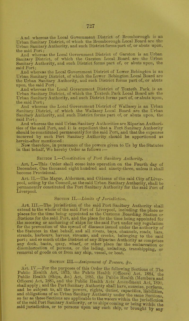 And whereaB the Local Goveniment District of Bromborougli is an Urban Sanitary District, of wliich the Bromborougli Local Board are the Urban Sanitary Authority, and such District; forms part of, or abuts upon, the said Port; And whereas the Local Government District of Garsfcon is an Urban Sanitary District, of which the Garston Local Board are the Urban Sanitary Authority, and such District forms part of, or abuts upon, the said Port; And whereas the Local Government District of Lower Bebington is an Urban Sanitary District, of which the Lower Bebington Local Board are the Urban Sanitary Authority, and such District forms part of, or abuts upon, the said Port; And whereas the Local Government District of Toxteth Park is an Urban Sanitary District, of which the Toxteth Park Local Board are the Urban Sanitary Authority, and such District forms part of, or abuts upon, the said Port; And whereas the Local Government District of Wallasey is an Urban Sanitary District, of which the Wallasey Local Board are the Urban Sanitary Authority, and such District forms part of; or abuts upon, the said Port; And whereas the said Urban Sanitary Authorities are Riparian Authori- ties of the said Port, and ii; is expedient that a Port Sanitary Authority should be constituted permanently for the said Port, and that the expenses incurred by such Port Sanitary Authority should be apportioned as herein-after mentioned ; Now therefore, in pursuance of the powers given to Us by the Statutes in that behalf, We hereby Order as follows :— Section I.—Constitution of Fort Sanitary Authority, Art. I.—This Order shall come into operation on the Fourth day of December, One thousand eight hundred and ninety-three, unless it shall become Provisional. Art. II.—The Mayor, Aldermen, and Citizens of the said City of Liver- pool, acting by the Council, as the said Urban Sanitary Authority, shall be permanently constituted the Port Sanitary Authority for the said Port of Liverpool. Section II.—Limits of Jurisdiction. Art. III.—The jurisdiction of the said Port Sanitary Authority shall extend to the whole of the said Port of Liverpool, including the place or places for the time being appointed as the Customs Boarding Station or Stations for the said Port, and the place for the time being appointed for the mooring or anchoring of ships for the said Port under any regulation for the prevention of the spread of diseases issued under the authority of the Statutes in that behalf, and all rivers, bays, channels, roads, bars, strands, harbours, havens, streams, and creeks, belonging to the said port; and so much of the District of any Riparian Authority as comprises any dock, basin, quay, wharf, or other place for the embarcation or disembarcation of persons, or the lading, unlading, transhipping, or removal of goods on or from any ship, vessel, or boat. ' Section III.—Assignment of Powers, Sec. Art. IV.—For the purposes of this Order the following Sections of The Public Health Act, 1875, the Public Health (Officers) Act, 1884 the Public Health (Ships, &c.) Act, 1885, the Public Health (Members and Officers) Act, 188.L), and the Public Health Acts Amendment Act 1890 shall apply ; and the Port Sanitary Authority shall have, exercise perform' and be subject to, all the powers, rights, duties, capacities, iiabilities,' and obhgations of an Urban Sanitary Authority under the same Sections so far as those Sections aro applicable to the waters within the jurisdiction of the said Port Sanitary Authority, or to sliips coming or being within the said jurisdiction, or to persons upon any such ship, or brought by any