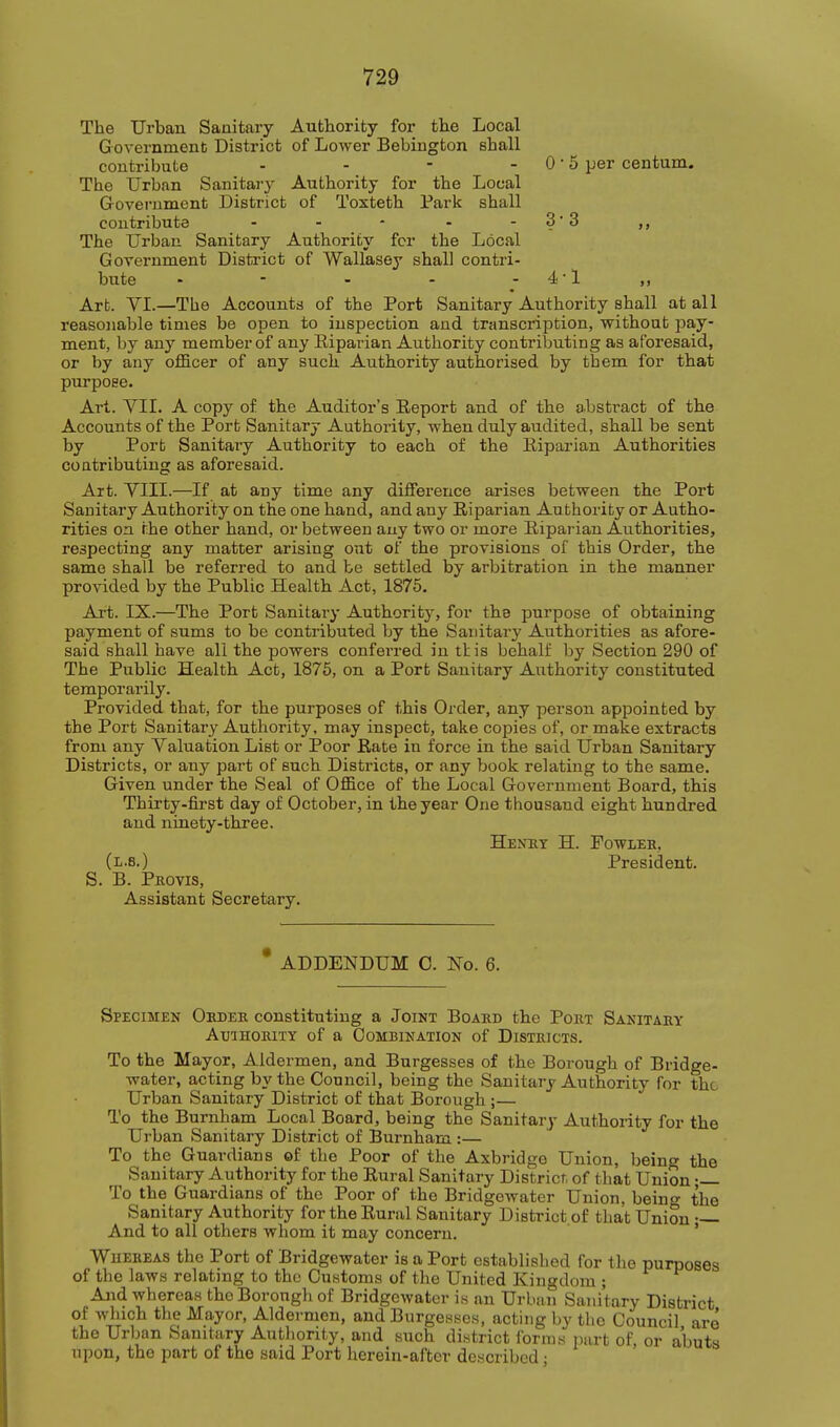 The Urban Sanitary Authority for the Local Government District of Lower Bebington shall contribute - - - - 0 • 5 per centum. The Urban Sanitary Authority for the Local Government District of Toxteth Park shall contribute - - - - - 3 • 3 ,, The Urban Sanitary Authority fcr the Local Government District of Wallasey shall contri- bute - - - - - 4 ■ 1 ,, Art. VI.—The Accounts of the Port Sanitary Authority shall at all reasonable times be open to inspection and transcription, without pay- ment, by any member of any Eiparian Authority contributing as aforesaid, or by any officer of any such Authority authorised by them for that purpose. Art. yil. A copy of the Auditor's Report and of the abstract of the Accounts of the Port Sanitary Authority, when duly audited, shall be sent by Port Sanitary Authority to each of the Riparian Authorities contributing as aforesaid. Art. VIII.—If at any time any difference arises between the Port Sanitary Authority on the one hand, and any Riparian Authority or Autho- rities on the other hand, or between any two or more Riparian Authorities, respecting any matter arising out of the provisions of this Order, the same shall be referred to and be settled by arbitration in the manner provided by the Public Health Act, 1875. Art. IX.—The Port Sanitary Authority, for the purpose of obtaining payment of sums to be contributed by the Saidtary Authorities as afore- said shall have all the powers confei-red in tlis behalf by Section 290 of The Public Health Act, 1876, on a Port Sanitary Authority constituted temporarily. Provided that, for the purposes of this Order, any person appointed by the Port Sanitary Authority, may inspect, take copies of, or make extracts from any Valuation List or Poor Rate in force in the said Urban Sanitary Districts, or any part of such Districts, or any book relating to the same. Given under the Seal of Office of the Local Government Board, this Thirty-first day of October, in the year One thousand eight hundred and ninety-three. Henht H. Fowler, (i-s.) President. S. B. Pro VIS, Assistant Secretary. • ADDENDUM C. No. 6. Specimen Order constituting a Joint Board the Port Sanitary AmHORiTY of a Combination of Districts. To the Mayor, Aldermen, and Burgesses of the Borough of Bridge- water, acting by the Council, being the Sanitary Authority for the Urban Sanitary District of that Borough ;— To the Burnham Local Board, being the Sanitary Authority for the Urban Sanitary District of Burnham :— To the Guardians of the Poor of the Axbridge Union, being the Sanitary Authority for the Rural Sanitary District, of that Union • To the Guardians of the Poor of the Bridgowater Union, beino' the Sanitary Authority for the Rural Sanitary District of that Union — And to all others whom it may concern. ' WuEREAS the Port of Bridgewater is a Port established for the purposes of the laws relating to the Customs of the United Kingdom ; And whereas the Borough of Bridgewater is an Urban Sanitary District of which the Mayor, Aldermen, and Burgesses, acting by the Council are the Urban Sanitary Autliority, and such district forms iiart of, or abuts upon, the part of the said Port herein-after described;