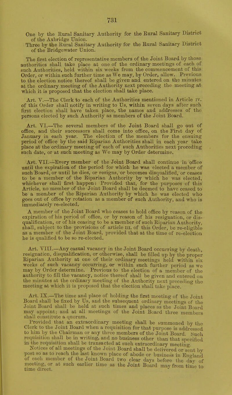 One by the Eural Sanitary Authority for the Rural Sanitary District of the Axbridge Union. Three by the Eural Sanitary Authority for the Rural Sanitary District of the'Bridgewater Union. The first election of representative members of the Joint Board by those authorities shall take place at one of the ordinary meetings of each of such Authorities, held within six weeks from the commencement of this Order, or within such further time as We may, by Order, allow. Previous to the election notice thereof shall be given and entered on the minutes at the ordinary meeting of the Authority next preceding the meeting at which it is proposed that the election shall take place. Art. y.—The Olerk to each of the Authorities mentioned in Article iv. of this Order shall notify in writing to Us, within seven days after such first election shall have taken place, the names and addresses of the persons elected by such Authority as members of the Joint Board. Art. YI.—The several members of the Joint Board shall go out of oflBce, and their successors shall come into ofiBce, on the First day of January in each year. The election of the members for the ensuing period of office by the said Riparian Authorities shall in each year take place at the ordinary meeting of each of such Authorities next preceding such date, or at such meeting as We may by Order determine. Ai*t. YII.—Every member of the Joint Board shall continue in office until the expiration of the period for which he was elected a member of such Board, or until he dies, or resigns, or becomes disqualified, or ceases to be a member of the Riparian Authority by which he was elected, whichever shall first happen: Provided that, for the purposes of this Article, no member of the Joint Board shall be deemed to have ceased to be a member of the Riparian Authority by which he was elected who goes out of office by rotation as a member of such Authority, and who is immediately re-elected. A member of the Joint Board who ceases to hold office by reason of the expiration of his period of office, or by reason of his resignation, or dis- qualification, or of his ceasing to be a member of such Riparian Authority, shall, subject to the provisions of article ill. of this Order, be re-eligible as a member of the Joint Board, provided that at the time of re-election he is qualified to be so re-elected. Art. YITI.—Any casual vacancy in the Joint Board occurring by death, resignation, disqualification, or otherwise, shall be filled up by the proper Riparian Authority at one of their ordinary meetings held within six weeks of such vacancy occurring, or within such further period as we may by Order determine. Previous to the election of a member of the authority to fill the vacancy, notice thereof shall be given and entered on the minutes at the ordinary meeting of the Authority next preceding the meeting at which it is proposed that the election shall take place. Ai-t. IX.—The time and place of holding the first meeting of the Joint Board shall be fixed by Us, and the subsequent ordinary meetincrs of the Joint Board shall be held at such times and places as the Joint Board may appoint; and at all meetings of the Joint Board three members shall constitute a qtioram. Provided that an extraordinary meeting shall be summoned by the Olerk to the Joint Board when a requisition for that purpose is addressed to him by the Chairman or any three members of the Joint Board. Snch requisition shall be in writing, and no business other than that specified in the requisition shall be transacted at such extraordinary meeting Notices of all meetings of the Joint Board shall be delivered or scut by post so as to reach the last known place of abode or business in Enc^land of each member of the Joint Board two clear days before the day of meeting, or at such earlier time as the Joint Board may from tinie to time direct.