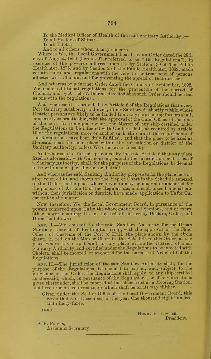 To the Medical Officer of Health of the said Sanitary Authority — To all Masters of Ships;— ' To all Pilots ;— And to all others whom it may concern. Whereas We, the Local Government Board, by an Order dated the 28th day of August, 1890 (herein-after referred to as the Eegulationa), in exercise of the powers conferred upon Us by Section 130 of The Public Health Act, 1875, and by Section 2 of the Public Health Act, 1889, made certain rules and regulations with the view to the treatment of persons affected with Cholera, and for preventing the spread of that disease ; And whereas by a further Order dated the 6th day of September, 1892, We made additional regulations for the prevention of the spread of Cholera, and by Article v. thereof directed that such Order should be read as one with the regulations ; And whereas it is provided by Article 6 of the Eegulations that every Port Sanitary Authority and every other Sanitary Authority within whose District persons are likely to be landed from any ship coming foreign shall, as speedily as practicable, with the approval of the Chief Officer of Customs of the port, fix some place where the Master of any ship certified under the Eegulations to be infected with Cholera shall, as required by Article 10 of the regulations, moor or anchor such ship until the requirraents of the Eegulations have been duly fulfilled ; and that the place to be fixed as aforesaid shall be some place within the jurisdiction or district of the Sanitary Authority, unless We otherwise consent; And whereas it is further provided by the said Ai ticle 6 that any place fixed as aforesaid, with Our consent, outside the jurisdiction or district of a Sanitary Authority, shall, for the purposes of the Regulations, be deemed to be within such jurisdiction or district; And whereas the said Sanitary Authority propose to fix the place herein- after referred to, and shown on the Map or Chart in the Schedule annexed to this Order, as the place where any ship may be moored or anchored for the purpose of Article 10 of the Eegulations, and such place being situate without their jurisdiction or district, have made application to Us for Our consent in the matter : Now therefore. We, che Local Government Board, in pursuance of the powers conferred upon Us by the above-mentioned Sections, and of every other power enabling Us in this behalf, do hereby Declare, Order, and Direct as follows: Akt. I.—We consent to the said Sanitary Authority for the Urban Sanitary District of Bridlington fixing, with the approval of the Chief Officer of Customs of the Port of Hull, the place shown by the circle drawn in red on the Map or Chart in the Schedule to this Order, as the place where any ship bound to any place within the District of such Sanitai-y Authority, and certified under the Regulations to be infected with Cholera, shall be moored or anchored for the purpose of Article 10 of the Regulations. Art. II.—The jurisdiction of the said Sanitary Authority shall, for the purpose of the Regulations, be deemed to extend, and, subject to the provisions of this Order, the Eegulations shall apply, to any ship certified as aforesaid, which, in pursuance of the Eegulations, or of any directions given thereunder, shall he moored at the place fixed as a Mooring Station, and herein-before referred to, or which shall be on its way thither. Given under the Seal of Office of the Local Government Board, this Seventh day of December, in the year One thousand eight hundred and ninety-three. (L.s.) Henht H. Fowlee, President. S. B. Piiovis, Assistant Secretary.