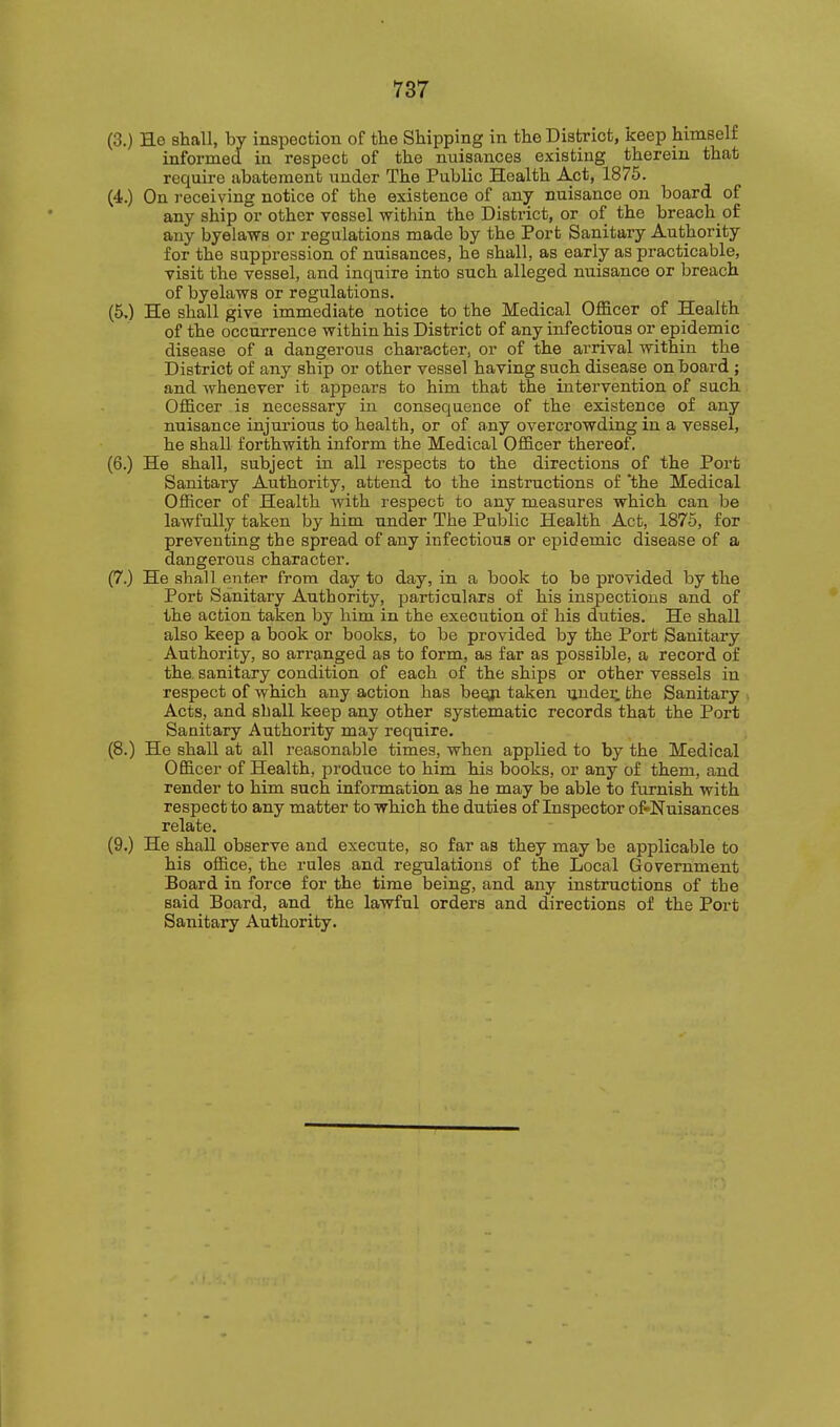 (3.) Ho shall, by inspection of tlie Shipping in the District, keep himself informed in respect of the nuisances existing therein that require abatement under The Public Health Act, 1875. (4.) On receiving notice of the existence of any nuisance on board of any ship or other vessel within the District, or of the breach of any byelaws or regulations made by the Port Sanitary Authority for the suppression of nuisances, he shall, as early as practicable, visit the vessel, and inquire into such alleged nuisance or breach of byelaws or regulations. (5,) He shall give immediate notice to the Medical Officer of Health of the occurrence within his District of any infectious or epidemic disease of a dangerous character, or of the arrival within the District of any ship or other vessel having such disease on board ; and whenever it appears to him that the intervention of sach Officer is necessary in consequence of the existence of any nuisance injurious to health, or of any overcrowding in a vessel, he shall forthwith inform the Medical Officer thereof. (6.) He shall, subject in all respects to the directions of the Port Sanitary Authority, attend to the instructions of 'the Medical Officer of Health with respect to any measures which can be lawfully taken by him under The Public Health Act, 1876, for preventing the spread of any infectious or epidemic disease of a dangerous character. (7.) He shall eiiter from day to day, in a book to be provided by the Port Sanitary Authority, particulars of his inspections and of the action taken by him in the execution of his duties. He shall also keep a book or books, to be provided by the Port Sanitary Authority, so arranged as to form, as far as possible, a record of the sanitary condition of each of the ships or other vessels in respect of which any action has heeji taken ijndei; the Sanitary Acts, and sball keep any other systematic records that the Port Sanitary Authority may require. (8.) He shall at all reasonable times, when applied to by the Medical Officer of Health, produce to him his books, or any of them, and render to him such information as he may be able to furnish with respect to any matter to which the duties of Inspector of«Nuisances relate. (9.) He shall observe and execute, so far as they may be applicable to his office, the rules and regulations of the Local Government Board in force for the time being, and any instructions of the said Board, and the lawful orders and directions of the Port Sanitary Authority.