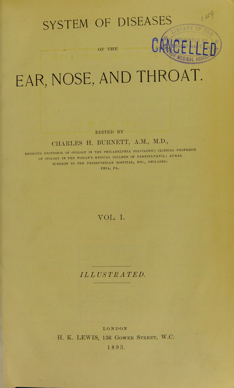 SYSTEM OF DISEASES c OF THE EAR, NOSE, AND THROAT. EDITED BY CHARLES H. BURNETT, A.M., M.D., EM E rt ITUS PROFESSOR OF OTOLOGY IN THE PHILADELPHIA POLYCLINIC J CL.NICAL PROFESSOR OF OTOLOGY IN THE WOMAN'S MEDICAL COLLEGE OF PENNSYLVANIA ; AURAL SURGEON TO THE PRESBYTERIAN HOSPITAL, ETC., PHILADEL- PHIA, PA. VOL. I. IL LUSTRA TED. LONDON H. K. LEWIS, 136 Gower Street, W.C.