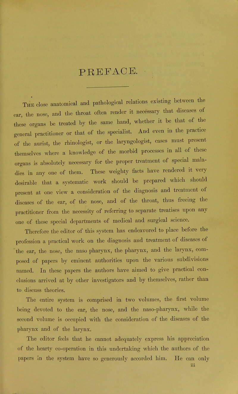 PREFACE. The close anatomical and pathological relations existing between the ear, the nose, and the throat often render it necessary that diseases of the'se organs be treated by the same hand, whether it be that of the general practitioner or that of the specialist. And even in the practice of the aurist, the rhinologist, or the laryngologist, cases must present themselves where a knowledge of the morbid processes in all of these organs is absolutely necessary for the proper treatment of special mala- dies in any one of them. These weighty facts have rendered it very desirable that a systematic work should be prepared which should present at one view a consideration of the diagnosis and treatment of diseases of the ear, of the nose, and of the throat, thus freeing the practitioner from the necessity of referring to separate treatises upon any one of these special departments of medical and surgical science. Therefore the editor of this system has endeavored to place before the profession a practical work on the diagnosis and treatment of diseases of ' the ear, the nose, the naso pharynx, the pharynx, and the larynx, com- posed of papers by eminent authorities upon the various subdivisions named. In these papers the authors have aimed to give practical con- clusions arrived at by other investigators and by themselves, rather than to discuss theories. The entire system is comprised in two volumes, the first volume being devoted to the ear, the nose, and the naso-pharynx, while the second volume is occupied with the consideration of the diseases of the pharynx and of the larynx. The editor feels that he cannot adequately express his appreciation of the hearty co-operation in this undertaking which the authors of the papers In the system have so generously accorded him. He can only