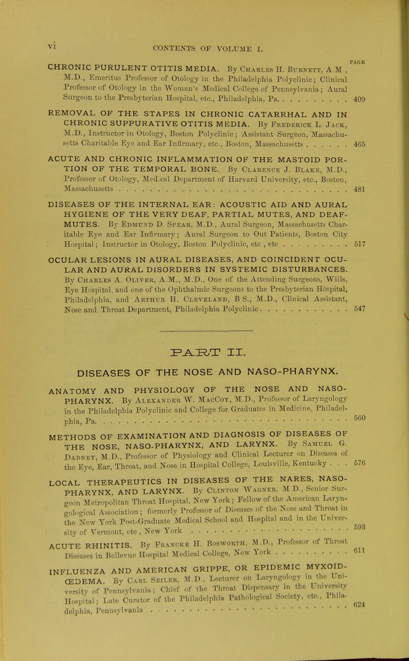 CHRONIC PURULENT OTITIS MEDIA. By Charles H. Burnett, A M , M.D., Emeritus Professor of Otology in the Philadelphia Polyclinic; Clinical Professor of Otology in the Woman's Medical College of Pennsylvania; Aural Surgeon to the Presbyterian Hospital, etc., Philadelphia, Pa 409 REMOVAL OF THE STAPES IN CHRONIC CATARRHAL AND IN CHRONIC SUPPURATIVE OTITIS MEDIA. By Frederick L. Jack, M.D., Instructor in Otology, Boston Polyclinic; Assistant Surgeon, Massachu- setts Charitable Eye and Ear Infirmary, etc., Boston, Massachusetts 465 ACUTE AND CHRONIC INFLAMMATION OF THE MASTOID POR- TION OF THE TEMPORAL BONE. By Clarence J. Blake, M.D., Professor of Otology, Medical Department of Harvard University, etc., Boston, Massachusetts 481 DISEASES OF THE INTERNAL EAR: ACOUSTIC AID AND AURAL HYGIENE OF THE VERY DEAF, PARTIAL MUTES, AND DEAF- MUTES. By Edmund D. Spear, M.D., Aural Surgeon, Massachusetts Char- itable Eye and Ear Infirmary; Aural Surgeon to Out Patients, Boston City Hospital; Instructor in Otology, Boston Polyclinic, etc , etc 517 OCULAR LESIONS IN AURAL DISEASES, AND COINCIDENT OCU- LAR AND AURAL DISORDERS IN SYSTEMIC DISTURBANCES. By Charles A. Oliver, A.M., M.D., One of the Attending Surgeons, Wills, Eye Hospital, and one of the Ophthalmic Surgeons to the Presbyterian Hospital, Philadelphia, and Arthur H. Cleveland, B S., M.D., Clinical Assistant, Nose and Throat Department, Philadelphia Polyclinic 547 560 ZP.A.ZR/T II. DISEASES OF THE NOSE AND NASO-PHARYNX. ANATOMY AND PHYSIOLOGY OF THE NOSE AND NASO- PHARYNX. By Alexander W. MacCoy, M.D., Professor of Laryngology in the Philadelphia Polyclinic and College for Graduates in Medicine, Philadel- phia, Pa tj • „• V METHODS OF EXAMINATION AND DIAGNOSIS OF DISEASES OF THE NOSE, NASO-PHARYNX, AND LARYNX. By Samuel G. Dabney, M.D., Professor of Physiology and Clinical Lecturer on Diseases of the Eye, Ear, Throat, and Nose in Hospital College, Louisville, Kentucky ... 576 LOCAL THERAPEUTICS IN DISEASES OF THE NARES, NASO- PHARYNX AND LARYNX. By Clinton Wagner, M D., Senior Sur- geon Metropo'litan Throat Hospital. New York; Fellow of the American Laryn- gological Association ; formerly Professor of Diseases of the Nose and Throat in the New York Post-Graduatc Medical School and Hospital and in the Univer- sity of Vermont, etc , New York 9 ACUTE RHINITIS. By Francke H. Bosworth, M.D., Professor of Throat  Diseases in Bellevue Hospital Medical College, New York 611 INFLUENZA AND AMERICAN GRIPPE, OR EPIDEMIC MYXOID- CEDEMA. Bv Carl Seiler, M.D., Lecturer on Laryngology in the Uni- versity of Pennsylvania, Chief of the Throat Dispensary in the University Hospital; Late Curator of the Philadelphia Pathological Society, etc., Ph.la- ^ delphia, Pennsylvania