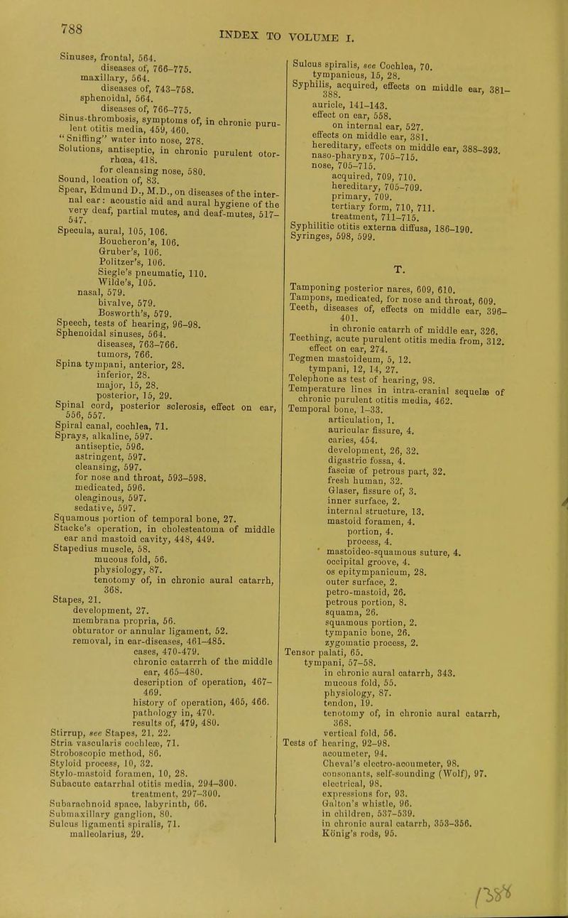 INDEX TO VOLUME I. Sinuses, frontal, 564. diseases of, 766-775. maxillary, 564. diseases of, 743-768. sphenoidal, 564. diseases of, 766-775. Sinus-thrombosis symptoms of, in chronic puru- lent otitis media, 459, 460. Sniffing water into nose, 278. Solutions, antiseptic, in chronic purulent otor- rhoea, 418. for cleansing nose, 580. Sound, location of, 83. Spear, Edmund D., M.D., on diseases of the inter- nal ear: acoustio aid and aural hygiene of the very deaf, partial mutes, and deaf-mutes, 517- 047. Specula, aural, 105, 106. Boucheron's, 106. Gruber's, 106. Politzer's, 106. Siegle's pneumatic, 110. Wilde's, 105. nasal, 579. bivalve, 579. Bosworth's, 579. Speech, tests of hearing, 96-98. Sphenoidal sinuses, 564. diseases, 763-766. tumors, 766. Spina tympani, anterior, 28. inferior, 28. major, 15, 28. posterior, 15, 29. Spinal cord, posterior sclerosis, effect on ear. 556, 557. Spiral canal, cochlea, 71. Sprays, alkaline, 597. antiseptic, 596. astringent, 597. cleansing, 597. for nose and throat, 593-598. medicated, 596. oleaginous, 597. sedative, 597. Squamous portion of temporal bone, 27. Stacke's operation, in cholesteatoma of middle ear and mastoid cavity, 448, 449. Stapedius muscle, 58. mucous fold, 56. physiology, 87. tenotomy of, in chronic aural catarrh, 368. Stapes, 21. development, 27. membrnna propria, 56. obturator or annular ligament, 52. removal, in ear-diseases, 461-485. cases, 470-479. chronic catarrrh of the middle ear, 465-480. description of operation, 467- 469. history of operation, 465, 466. pathology in, 470. results of, 479, 480. Stirrup, aec Stapes, 21, 22. Stria vascularis cochlea), 71. Stroboscopic method, 86. Styloid process, 10, 32. Stylo-mastoid foramen, 10, 28. Subacute catarrhal otitis media, 294-300. treatment. 297-300. Subarachnoid space, labyrinth, 66. Submaxillary ganglion, 80. Sulcus ligamonti spiralis, 71. malleolarius, 29. Sulcus spiralis, see Cochlea, 70. tympanicus, 15, 28. Syphilis, acquired, effects on middle ear 381- 388. ' auricle, 141-143. effect on ear, 558. on internal ear, 527. effects on middle ear, 381. hereditary, effects on middle ear, 388-393 naso-pharynx, 705-715. nose, 705-715. acquired, 709, 710. hereditary, 705-709. primary, 709. tertiary form, 710, 711. treatment, 711-715. Syphilitic otitis externa diffusa, 186-190 Syringes, 598, 599. Tamponing posterior nares, 609, 610. Tampons, medicated, for nose and throat, 609. Teeth, diseases of, effects on middle ear, 396- 401. in chronic catarrh of middle ear, 326. Teething, acute purulent otitis media from, 312. effect on ear, 274. Tegmen mastoideum, 5, 12. tympani, 12, 14, 27. Telephone as test of hearing, 98. Temperature lines in intra-cranial sequelae of chronic purulent otitis media, 462. Temporal bone, 1-33. articulation, 1. auricular fissure, 4. caries, 454. development, 26, 32. digastric fossa, 4. fasciee of petrous part, 32. fresh human, 32. Glaser, fissure of, 3. inner surface, 2. internal structure, 13. mastoid foramen, 4. portion, 4. process, 4. mastoideo-squamous suture, 4. occipital groove, 4. os epitympanicum, 28. outer surface, 2. petro-mastoid, 26. petrous portion, 8. squama, 26. squamous portion, 2. tympanic bone, 26. zygomatic process, 2. Tensor palati, 65. tympani, 57-58. in chronic aural catarrh, 343. mucous fold, 55. physiology, 87. tendon, 19. tenotomy of, in chronic aural catarrh, 368. vertical fold, 56. Tests of hearing, 92-98. aooumeter, 9 l. Cheval'8 clcctro-acoumetor, 98. consonants, self-sounding (Wolf), 97. electrical, 98. expressions for, 93. Galton's whistle, 96. in children, 537-539. in chronic aural catarrh, 353-356. Konig's rods, 95. rsrt