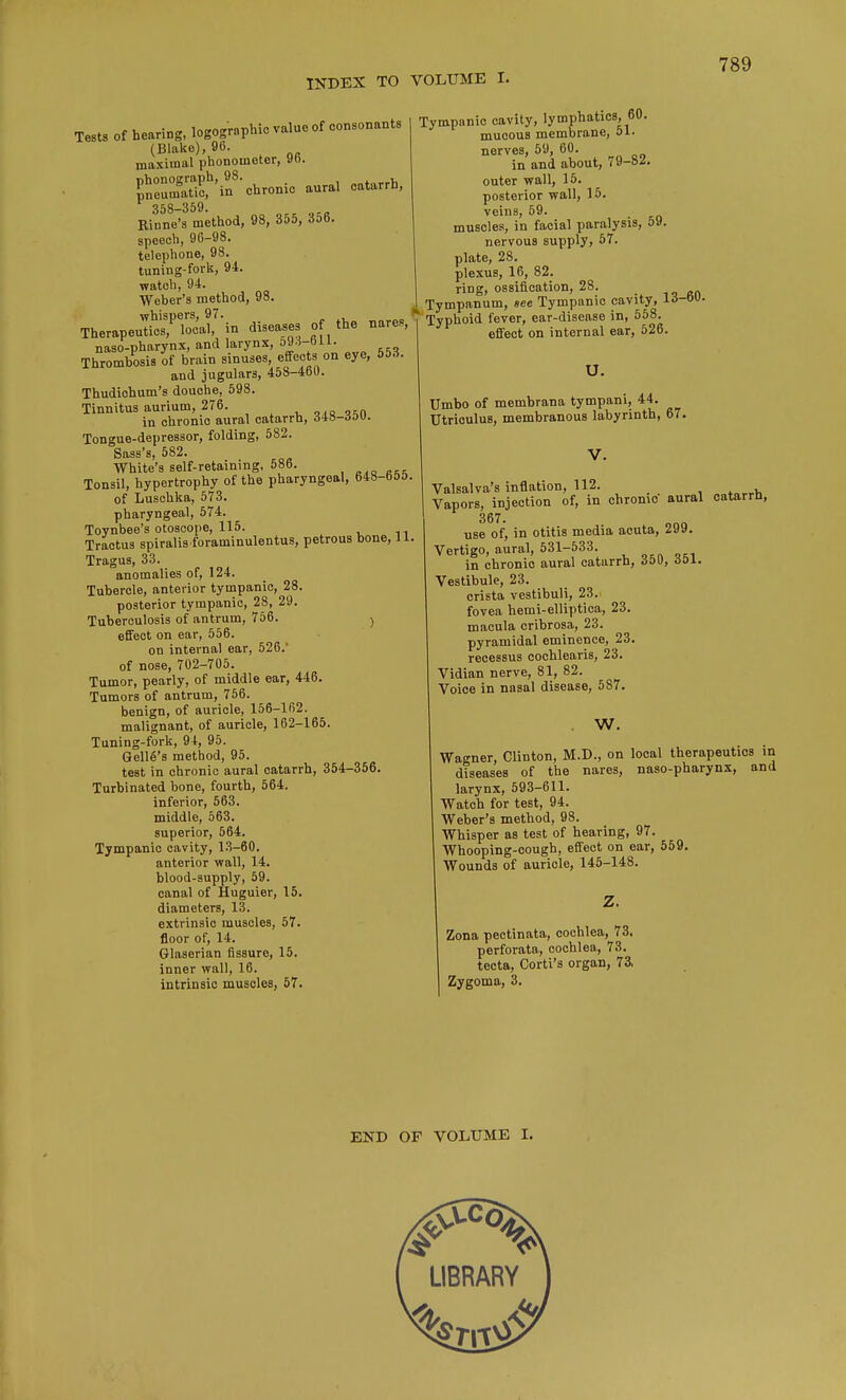 Tests of hearing, logographic value of consonants (Blake), 96. maximal phonometer, yo. Sffif'ii8' chronic aural catarrh, 358—359 Rinne's method, 98, 355, 356. speech, 96-98. telephone, 98. tuning-fork, 94. watch, 94. Weber's method, 98. whispers, 97. Therapeutics, local, in diseases of the nares, naso-pharynx, and larynx, o9.1-bU. Thrombosis of brain sinuses, effects on eye, 553. and jugulars, 458-460. Thudiohum's douche, 598. Tinnitus aurium, 276. ois^n in chronic aural catarrh, AiS-6ov. Tongue-depressor, folding, 582. Sass's, 582. White's self-retaining, 586. Tonsil, hypertrophy of the pharyngeal, 648-655 of Luschka, 573. pharyngeal, 574. Toynbee's otoscope, 115. Tractus spiralis foraminulentus, petrous bone, 11 Tragus, 33. anomalies of, 124. Tubercle, anterior tympanic, 28. posterior tympanic, 28, 29. Tuberculosis of antrum, 756. > effect on ear, 556. on internal ear, 526.' of nose, 702-705. Tumor, pearly, of middle ear, 446. Tumors of antrum, 756. benign, of auricle, 156-162. malignant, of auricle, 162-165. Tuning-fork, 94, 95. Gelle's method, 95. test in chronic aural catarrh, 354-356. Turbinated bone, fourth, 564. inferior, 563. middle, 563. superior, 564. Tympanic cavity, 13-60. anterior wall, 14. blood-supply, 59. canal of Huguier, 15. diameters, 13. extrinsic muscles, 57. floor of, 14. Glaserian fissure, 15. inner wall, 16. intrinsic muscles, 57. Tympanic cavity, lymphatics, 60. mucous membrane, 51. nerves, 59, 60. in and about, 79-8i. outer wall, 15. posterior wall, 15. veins, 59. muscles, in facial paralysis, 59. nervous supply, 57. plate, 28. plexus, 16, 82. ring, ossification, 28. Tympanum, see Tympanic cavity, ia-o- Typhoid fever, ear-disease in, 558. effect on internal ear, 526. U. Umbo of membrana tympani, 44. Utriculus, membranous labyrinth, 67. Valsalva's inflation, 112. Vapors, injection of, in chrome aural catarrh, 367 use of, in otitis media acuta, 299. Vertigo, aural, 531-533. in chronic aural catarrh, 350, rfoi. Vestibule, 23. crista vestibuli, 23. fovea hemi-elliptica, 23. macula cribrosa, 23. pyramidal eminence, 23. recessus cochlearis, 23. Vidian nerve, 81, 82. Voice in nasal disease, 587. . W. Wagner, Clinton, M.D., on local therapeutics in diseases of the nares, naso-pharynx, and larynx, 593-611. Watch for test, 94. Weber's method, 98. Whisper as test of hearing, 97. Whooping-cough, effect on ear, 559. Wounds of auricle, 145-148. Z. Zona pectinata, cochlea, 73, perforata, cochlea, 73. tecta, Corti's organ, 73. Zygoma, 3. END OF VOLUME I.