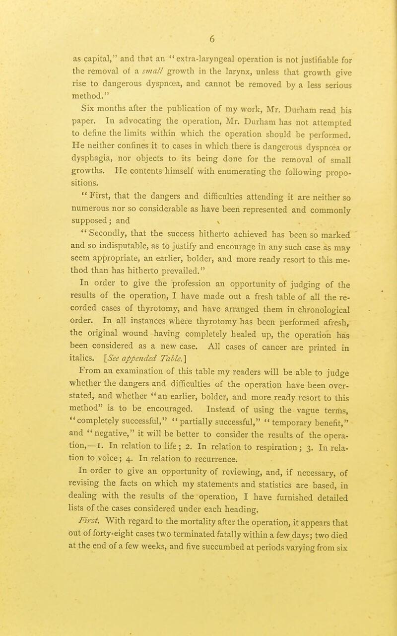 as capital, and that an extra-laryngeal operation is not justifiable for the removal of a small growth in the larynx, unless that growth give rise to dangerous dyspnoea, and cannot be removed by a less serious method. Six months after the publication of my work, Mr. Durham read bis paper. In advocating the operation, Mr. Durham has not attempted to define the limits within which the operation should be performed. He neither confines it to cases in which there is dangerous dyspnoea or dysphagia, nor objects to its being done for the removal of small growths. He contents himself with enumerating the following propo- sitions. First, that the dangers and difficulties attending it are neither so numerous nor so considerable as have been represented and commonly supposed; and v Secondly, that the success hitherto achieved has been so marked and so indisputable, as to justify and encourage in any such case as may seem appropriate, an earlier, bolder, and more ready resort to this me- thod than has hitherto prevailed. In order to give the profession an opportunity of judging of the results of the operation, I have made out a fresh table of all the re- corded cases of thyrotomy, and have arranged them in chronological order. In all instances where thyrotomy has been performed afresh, the original wound having completely healed up, the operation has been considered as a new case. All cases of cancer are printed in italics. \See appended Table.\ From an examination of this table my readers will be able to judge whether the dangers and difficulties of the operation have been over- stated, and whether an earlier, bolder, and more ready resort to this method is to be encouraged. Instead of using the vague terms, completely successful, partially successful, temporary benefit, and negative, it will be better to consider the results of the opera- tion,—I. In relation to life; 2. In relation to respiration; 3. In rela- tion to voice; 4. In relation to recurrence. In order to give an opportunity of reviewing, and, if necessary, of revising the facts on which my statements and statistics are based, in dealing with the results of the operation, I have furnished detailed lists of the cases considered under each heading. First. With regard to the mortality after the operation, it appears that out of forty-eight cases two terminated fatally within a few days; two died at the end of a few weeks, and five succumbed at periods varying from six