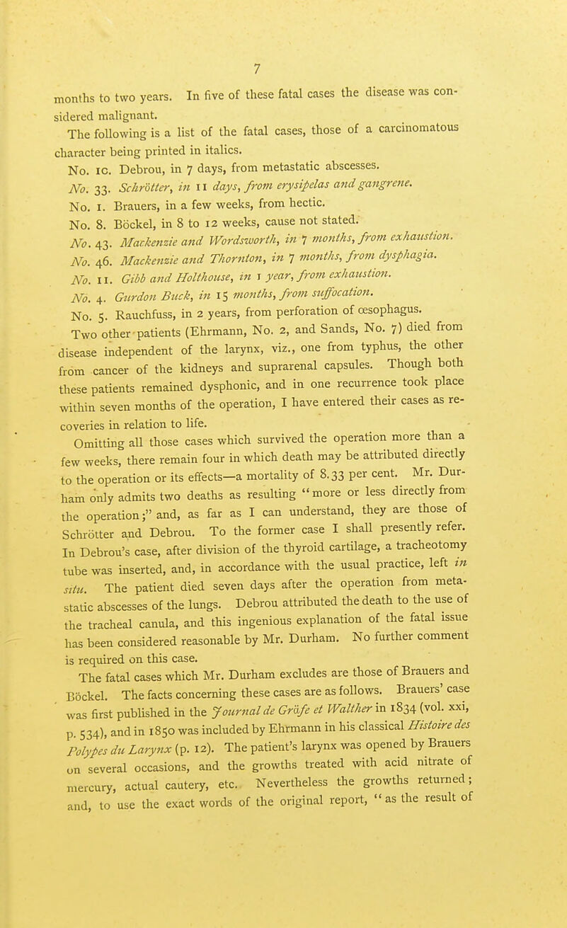 months to two years. In five of these fatal cases the disease was con- sidered mahgnant. The following is a list of the fatal cases, those of a carcinomatous character being printed in italics. No. ic. Debrou, in ^ days, from metastatic abscesses. No. 33. SchrUter, in ii days, from erysipelas and gangrene. No. I. Brauers, in a few weeks, from hectic. No. 8. Bockel, in 8 to 12 weeks, cause not stated. No.^Z- Mackenzie and Wordszvorth, in 7 months, from exhanstion. No. 46. Mackenzie and Thornton, in 7 months, from dysphagia. No.w. Gibb and Holthouse, in ^ year, from exhaustion. No. 4. Gnrdon Buck, in 15 months, from suffocation. No. S. Rauchfuss, in 2 years, from perforation of oesophagus. Two other patients (Ehrmann, No. 2, and Sands, No. 7) died from  disease independent of the larynx, viz., one from typhus, the other from cancer of the kidneys and suprarenal capsules. Though both these patients remained dysphonic, and in one recurrence took place within seven months of the operation, I have entered their cases as re- coveries in relation to life. Omitting all those cases which survived the operation more than a few weeks, there remain four in which death may be attributed directly to the operation or its e£fects-a mortality of 8.33 per cent. Mr. Dur- ham only admits two deaths as resulting more or less directly from the operation; and, as far as I can understand, they are those of Schrolter and Debrou. To the former case I shall presently refer. In Debrou's case, after division of the thyroid cartilage, a tracheotomy tube was inserted, and, in accordance with the usual practice, left tn situ. The patient died seven days after the operation from meta- static abscesses of the lungs. Debrou attributed the death to the use of the tracheal canula, and tWs ingenious explanation of the fatal issue has been considered reasonable by Mr. Durham. No further comment is required on this case. The fatal cases which Mr. Durham excludes are those of Brauers and Bockel. The facts concerning these cases are as follows. Brauers' case ' was first published in the Journalde GrUfe et Walt her in 1834 (vol. xxi, p. 534), and in 1850 was included by Ehrmann in his classical Histoire des Polypes du Larynx (p. 12). The patient's larynx was opened by Brauers on several occasions, and the growths treated with acid nitrate of mercury, actual cautery, etc. Nevertheless the growths returned; and, to use the exact words of the original report, as the result of