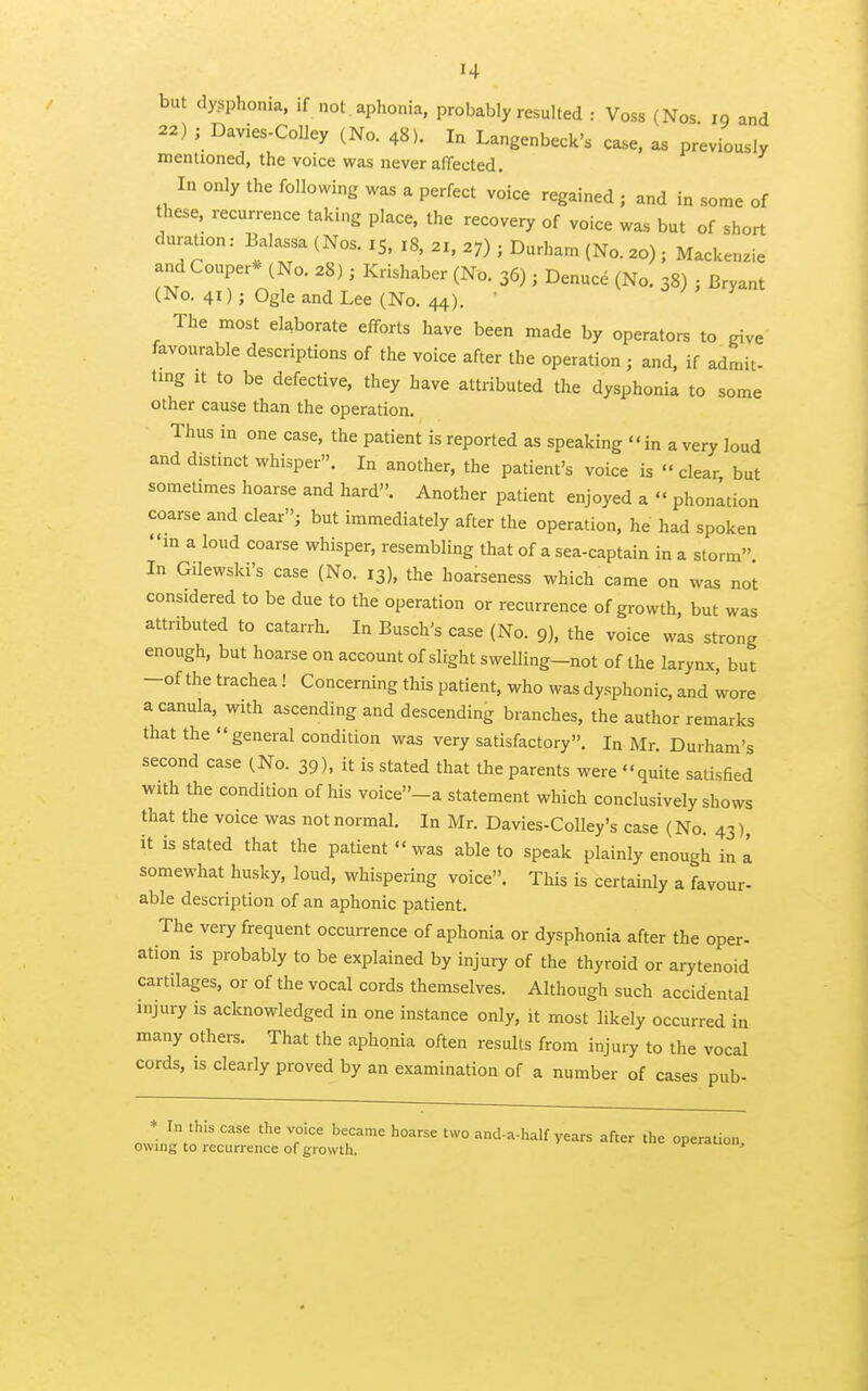 but dysphonia. if not aphonia, probably resulted : Voss (Nos 19 and 22) ; Davies-CoUey (No. 48). In Langenbeck's case, as previously mentioned, the voice was never affected. In only the following was a perfect voice regained ; and in some of these, recurrence taking place, the recovery of voice was but of short duration: Balassa (Nos. 15. 18, 21, 27) ; Durham (No. ao) ; Mackenzie and Couper* (No. 28) j Krishaber (No. 36); Denuce (No. 38) ; Bryant (No. 41); Ogle and Lee (No. 44).  v j ; , y m The most elaborate efforts have been made by operators to give favourable descriptions of the voice after the operation ; and, if admit- ting It to be defective, they have attributed the dysphonia to some other cause than the operation. Thus in one case, the patient is reported as speaking in a very loud and distmct whisper. In another, the patient's voice is clear but sometimes hoarse and hard. Another patient enjoyed a  phonation coarse and clear; but immediately after the operation, he had spoken in a loud coarse whisper, resembling that of a sea-captain in a storm In Gilewski's case (No. 13), the hoarseness which came on was not considered to be due to the operation or recurrence of growth, but was attributed to catarrh. In Busch's case (No. 9), the voice was strong enough, but hoarse on account of slight sweUing-not of the larynx, but -of the trachea! Concerning this patient, who was dysphonic, and wore a canula, with ascending and descending branches, the author remarks that the general condition was very satisfactory. In Mr. Durham's second case (No. 39), it is stated that the parents were quite satisfied with the condition of his voice-a statement which conclusively shows that the voice was not normal. In Mr. Davies-Colley's case (No. 43) it is stated that the patient was able to speak plainly enough in a somewhat husky, loud, whispering voice. This is certainly a favour- able description of an aphonic patient. The very frequent occurrence of aphonia or dysphonia after the oper- ation is probably to be explained by injury of the thyroid or arytenoid cartilages, or of the vocal cords themselves. Although such accidental injury is acknowledged in one instance only, it most likely occurred in many others. That the aphonia often results from injury to the vocal cords, is clearly proved by an examination of a number of cases pub- * In this case the voice became hoarse two and-a-half years after the operation owing to recurrence of growth. f>-«u.