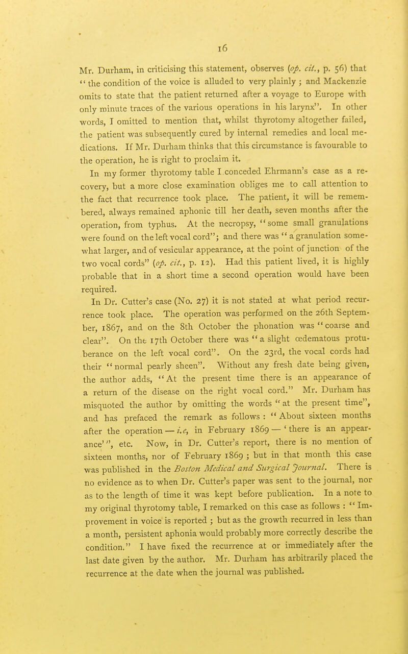 Mr. Durham, in criticising this statement, observes {op. cii., p. 56) that '' tlie condition of the voice is alluded to very plainly ; and Mackenzie omits to state that the patient returned after a voyage to Europe with only minute traces of the various operations in his larynx. In other words, T omitted to mention that, whilst thyrotomy altogether failed, the patient was subsequently cured by internal remedies and local me- dications. If Mr. Durham thinks that this circumstance is favourable to the operation, he is right to proclaim it. In my former thyrotomy table I conceded Ehrmann's case as a re- covery, but a more close examination obliges me to caU attention to the fact that recurrence took place. The patient, it will be remem- bered, always remained aphonic till her death, seven months after the operation, from typhus. At the necropsy, some small granulations were found on the left vocal cord; and there was  a granulation some- what larger, and of vesicular appearance, at the point of junction of the two vocal cords [op. cit., p. 12). Had this patient lived, it is highly probable that in a short time a second operation would have been required. In Dr. Cutter's case (No. 27) it is not stated at what period recur- rence took place. The operation was performed on the 26th Septem- ber, 1867, and on the 8th October the phonation was coarse and clear. On the 17th October there was  a slight oedematous protu- berance on the left vocal cord. On the 23rd, the vocal cords had their normal pearly sheen. Without any fresh date being given, the author adds, At the present time there is an appearance of a return of the disease on the right vocal cord. Mr. Durham has misquoted the author by omitting the words  at the present time, and has prefaced the remark as follows :  About sbcteen months after the operation — in February 1869—'there is an appear- ance', etc. Now, in Dr. Cutter's report, there is no mention of sixteen months, nor of February 1869 ; but in that month this case was published in the Boston Medical and Surgical Joicrnal. There is no evidence as to when Dr. Cutter's paper was sent to the journal, nor as to the length of time it was kept before publication. In a note to my original thyrotomy table, I remarked on this case as follows :  Im- provement in voice is reported ; but as the growth recurred in less than a month, persistent aphonia would probably more correctly describe the condition. I have fixed the recurrence at or immediately after the last date given by the author. Mr. Durham has arbitrarily placed the recurrence at the date when the journal was published.