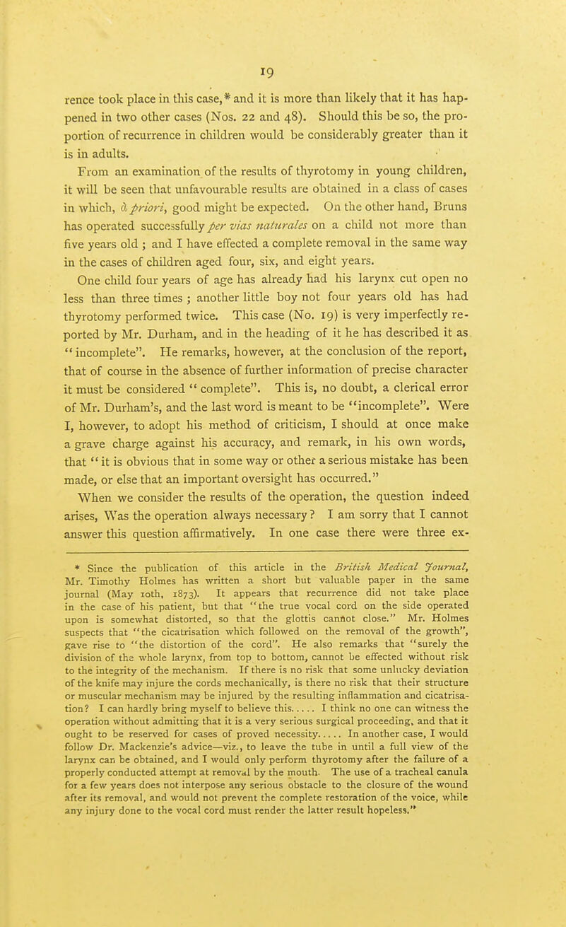 rence took place in this case,* and it is more than likely that it has hap- pened in two other cases (Nos. 22 and 48). Should this be so, the pro- portion of recurrence ia children would be considerably greater than it is in adults. From an examination of the results of thyrotomy in young children, it will be seen that unfavourable results are obtained in a class of cases in which, d priori, good might be expected. On the other hand, Bruns has operated successfully per vias nattirales on a child not more than five years old ; and I have effected a complete removal in the same way in the cases of children aged four, six, and eight years. One child four years of age has already had his larynx cut open no less than three times ; another little boy not four years old has had thyrotomy performed twice. This case (No. 19) is very imperfectly re- ported by Mr. Durham, and in the heading of it he has described it as. incomplete. He remarks, however, at the conclusion of the report, that of course in the absence of further information of precise character it must be considered  complete. This is, no doubt, a clerical error of Mr. Durham's, and the last word is meant to be incomplete. Were I, however, to adopt his method of criticism, I should at once make a grave charge against his accuracy, and remark, in his own words, that  it is obvious that in some way or other a serious mistake has been made, or else that an important oversight has occurred. When we consider the results of the operation, the question indeed arises, Was the operation always necessary ? I am sorry that I cannot answer this question affirmatively. In one case there were three ex- * Since the publication of this article in the British Medical Journal, Mr. Timothy Holmes has written a short but valuable paper in the same journal (May loth, 1873). It appears that recurrence did not take place in the case of his patient, but that the true vocal cord on the side operated upon is somewhat distorted, so that the glottis cannot close. Mr. Holmes suspects that the cicatrisation which followed on the removal of the growth, gave rise to the distortion of the cord. He also remarks that surely the division of the whole larynx, from top to bottom, cannot be effected without risk to the integrity of the mechanism. If there is no risk that some unhicky deviation of the knife may injure the cords mechanically, is there no risk that their structure or muscular mechanism may be injured by the resulting inflammation and cicatrisa- tion? I can hardly bring myself to believe this I think no one can witness the operation without admitting that it is a very serious surgical proceeding, and that it ought to be reserved for cases of proved necessity In another case, I would follow Dr. Mackenzie's advice—viz., to leave the tube in until a full view of the larynx can be obtained, and I would only perform thyrotomy after the failure of a properly conducted attempt at removal by the mouth. The use of a tracheal canula for a few years does not interpose any serious obstacle to the closure of the wound after its removal, and would not prevent the complete restoration of the voice, while any injury done to the vocal cord must render the latter result hopeless.