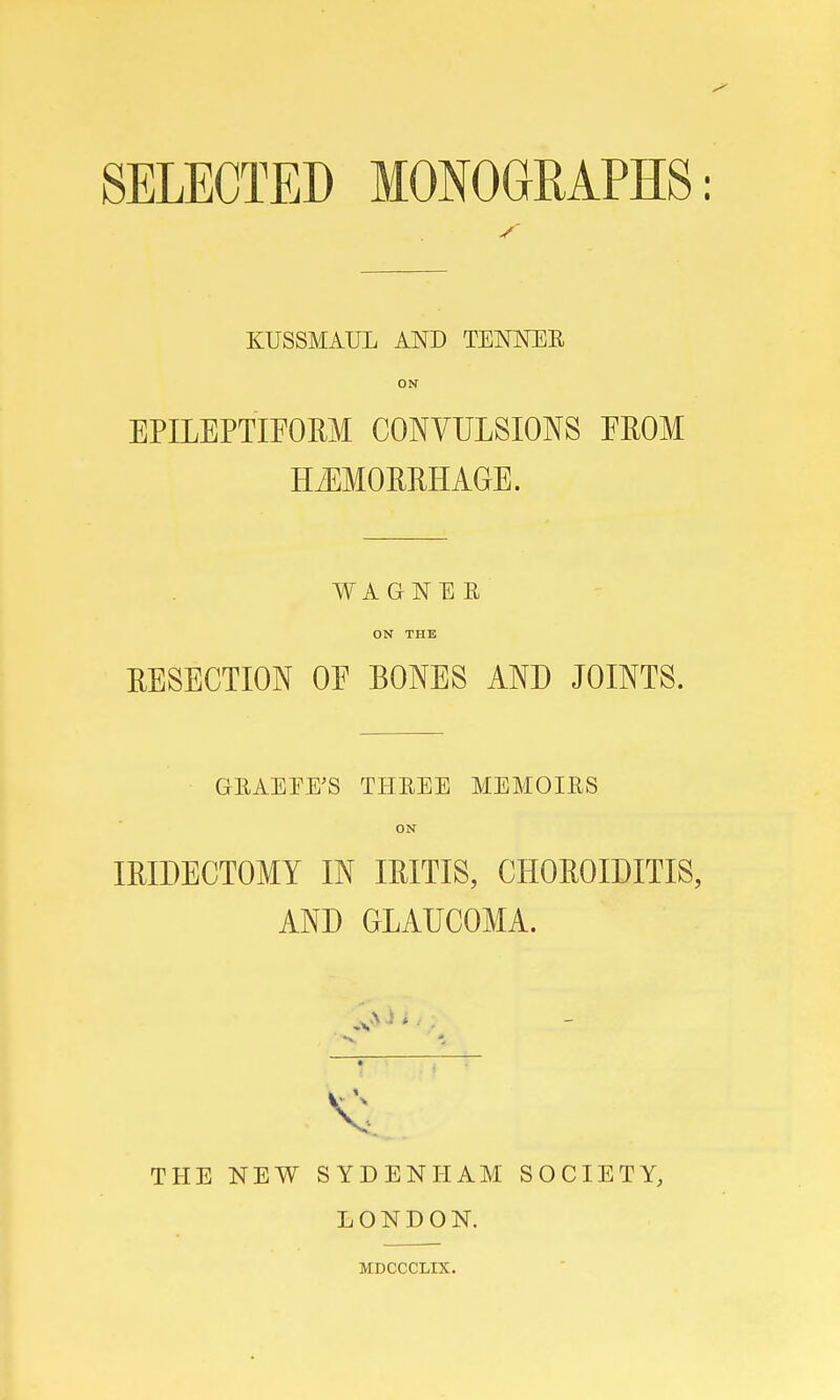 SELECTED MONOGRAPHS: KUSSMAUL AND TENNER ON EPILEPTIFORM CONVULSIONS EROM HEMORRHAGE. WAGNER ON THE RESECTION OE BONES AND JOINTS. GRAEEE'S THREE MEMOIRS ON IRIDECTOMY IN IRITIS, CHOROIDITIS, AND GLAUCOMA. v. THE NEW SYDENHAM SOCIETY, LONDON. MDCCCLIX.